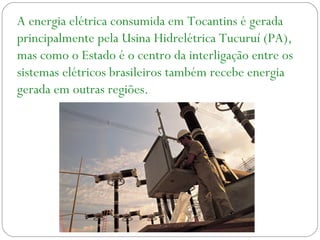 A energia elétrica consumida em Tocantins é gerada
principalmente pela Usina Hidrelétrica Tucuruí (PA),
mas como o Estado é o centro da interligação entre os
sistemas elétricos brasileiros também recebe energia
gerada em outras regiões.
 