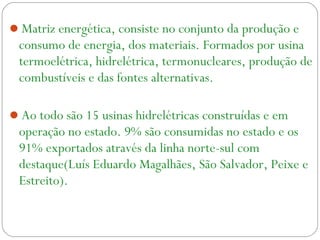 Matriz energética, consiste no conjunto da produção e
consumo de energia, dos materiais. Formados por usina
termoelétrica, hidrelétrica, termonucleares, produção de
combustíveis e das fontes alternativas.
Ao todo são 15 usinas hidrelétricas construídas e em
operação no estado. 9% são consumidas no estado e os
91% exportados através da linha norte-sul com
destaque(Luís Eduardo Magalhães, São Salvador, Peixe e
Estreito).
 