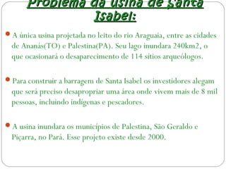 Problema da usina de SantaProblema da usina de Santa
Isabel:Isabel:
A única usina projetada no leito do rio Araguaia, entre as cidades
de Ananás(TO) e Palestina(PA). Seu lago inundara 240km2, o
que ocasionará o desaparecimento de 114 sítios arqueólogos.
Para construir a barragem de Santa Isabel os investidores alegam
que será preciso desapropriar uma área onde vivem mais de 8 mil
pessoas, incluindo indígenas e pescadores.
A usina inundara os municípios de Palestina, São Geraldo e
Piçarra, no Pará. Esse projeto existe desde 2000.
 