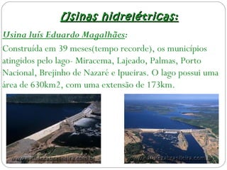 Usinas hidrelétricas:Usinas hidrelétricas:
Usina luís Eduardo Magalhães:
Construída em 39 meses(tempo recorde), os municípios
atingidos pelo lago- Miracema, Lajeado, Palmas, Porto
Nacional, Brejinho de Nazaré e Ipueiras. O lago possui uma
área de 630km2, com uma extensão de 173km.
 
