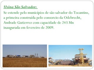 Usina São Salvador:
Se estende pelo municípios de são salvador do Tocantins,
a primeira construída pelo consorcio da Odebrecht,
Andrade Gutierrez com capacidade de 243 Mn
inaugurada em fevereiro de 2009.
 
