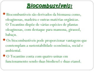 BiocombustíveisBiocombustíveis ::
Biocombustíveis são derivados da biomassa como,
oleaginosas, madeira e outras matérias orgânicas.
O Tocantins dispõe de várias espécies de plantas
oleaginosas, com destaque para mamona, girassol,
babaçu.
Os biocombustíveis pode proporcionar vantagens que
comtemplam a sustentabilidade econômica, social e
ambiental.
O Tocantins conta com quatro usinas em
funcionamento sendo duas biodiesel e duas etanol.
 