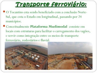 Transporte ferroviário:Transporte ferroviário:
O Tocantins esta sendo beneficiado com a conclusão Norte-
Sul, que cota o Estado em longitudinal, passando por 24
municípios.
Conceitualmente Plataforma Mudimodal consiste em
locais com estruturas para facilitar o carregamento dos vagões,
e servir como integração entre os meios de transporte
ferroviário, rodoviários e fluvial.
 