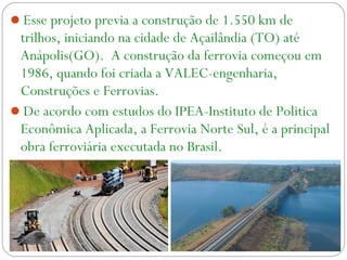 Esse projeto previa a construção de 1.550 km de
trilhos, iniciando na cidade de Açailândia (TO) até
Anápolis(GO). A construção da ferrovia começou em
1986, quando foi criada a VALEC-engenharia,
Construções e Ferrovias.
De acordo com estudos do IPEA-Instituto de Politica
Econômica Aplicada, a Ferrovia Norte Sul, é a principal
obra ferroviária executada no Brasil.
 