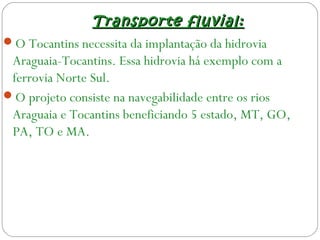 Transporte fluvial:Transporte fluvial:
O Tocantins necessita da implantação da hidrovia
Araguaia-Tocantins. Essa hidrovia há exemplo com a
ferrovia Norte Sul.
O projeto consiste na navegabilidade entre os rios
Araguaia e Tocantins beneficiando 5 estado, MT, GO,
PA, TO e MA.
 