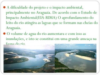 A dificuldade do projeto e o impacto ambiental,
principalmente no Araguaia. De acordo com o Estudo de
Impacto Ambiental(EIA-RIMA) O aprofundamento do
leito do rio atingira as lagoas que se formam nas cheias do
Araguaia.
O volume de agua do rio aumentara e com isso as
inundações, e isto se constitui em uma grande ameaça na
fauna do rio
 