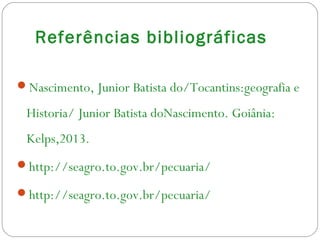 Referências bibliográficas
Nascimento, Junior Batista do/Tocantins:geografia e
Historia/ Junior Batista doNascimento. Goiânia:
Kelps,2013.
http://seagro.to.gov.br/pecuaria/
http://seagro.to.gov.br/pecuaria/
 