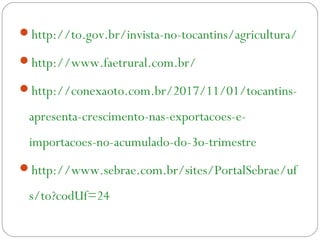 http://to.gov.br/invista-no-tocantins/agricultura/
http://www.faetrural.com.br/
http://conexaoto.com.br/2017/11/01/tocantins-
apresenta-crescimento-nas-exportacoes-e-
importacoes-no-acumulado-do-3o-trimestre
http://www.sebrae.com.br/sites/PortalSebrae/uf
s/to?codUf=24
 