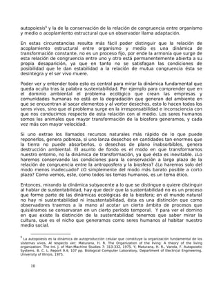 autopoiesis9
y la de la conservación de la relación de congruencia entre organismo
y medio o acoplamiento estructural que un observador llama adaptación.
En estas circunstancias resulta más fácil poder distinguir que la relación de
acoplamiento estructural entre organismo y medio es una dinámica de
transformación constante, no es un proceso fijo, por ende la armonía que surge de
esta relación de congruencia entre uno y otro está permanentemente abierta a su
propia desaparición, ya que en tanto no se satisfagan las condiciones de
posibilidad que le dan estabilidad a la relación de mutua congruencia ésta se
desintegra y el ser vivo muere.
Poder ver y entender todo esto es central para mirar la dinámica fundamental que
queda oculta tras la palabra sustentabilidad. Por ejemplo para comprender que en
el dominio ambiental el problema ecológico que crean las empresas y
comunidades humanas no está en la degradación que generan del ambiente en
que se encuentran al sacar elementos y al verter desechos, esto lo hacen todos los
seres vivos, sino que el problema surge en la irresponsabilidad e inconsciencia con
que nos conducimos respecto de esta relación con el medio. Los seres humanos
somos los animales que mayor transformación de la biosfera generamos, y cada
vez más con mayor velocidad.
Si uno extrae los llamados recursos naturales más rápido de lo que puede
reponerlos, genera pobreza, si uno lanza desechos en cantidades tan enormes que
la tierra no puede absorberlos, o desechos de plano inabsorbibles, genera
destrucción ambiental. El asunto de fondo es el modo en que transformamos
nuestro entorno, no la dinámica de transformación, ya que ésta es inevitable. ¿Lo
haremos conservando las condiciones para la conservación a largo plazo de la
relación de congruencia entre la antroposfera y la biosfera? ¿Lo haremos solo del
modo menos inadecuado? ¿O simplemente del modo más barato posible a corto
plazo? Como vemos, este, como todos los temas humanos, es un tema ético.
Entonces, mirando la dinámica subyacente a lo que se distingue o quiere distinguir
al hablar de sustentabilidad, hay que decir que la sustentabilidad no es un proceso
que forme parte de las dinámicas ecológicas de la biosfera; en el mundo natural
no hay ni sustentabilidad ni insustentabilidad, ésta es una distinción que como
observadores traemos a la mano al acotar un cierto ámbito de procesos que
quisiéramos se conservaran en un cierto período temporal. Y para ver el domino
en que existe la distinción de la sustentabilidad tenemos que saber mirar la
cultura, que es el nicho que generamos como seres humanos al habitar nuestro
medio social.
9
La autopoiesis es la dinámica de autoproducción celular que constituye la organización fundamental de los
sistemas vivos. Al respecto ver: Maturana, H. R. The Organization of the living: A theory of the living
organization. The Int. J. of Man-Machine Studies 7: 313-332, 1975. Y; Maturana, H. R., Varela, F. Autopoietic
Systems. B. C. L. Report 9.4; 107 pp. Biological Computer Laboratory, Department of Electrical Engineering,
University of Illinois. 1975.
10
 