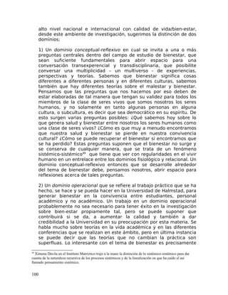 alto nivel nacional e internacional con calidad de vida/bien-estar,
desde este ambiente de investigación, sugerimos la distinción de dos
dominios:
1) Un dominio conceptual-reflexivo en cual se invita a una o más
preguntas centrales dentro del campo de estudio de bienestar, que
sean suficiente fundamentales para abrir espacio para una
conversación transexperencial y transdisciplinaria, que posibilite
conversar una multiplicidad – un multiverso - de experiencias,
perspectivas y teorías. Sabemos que bienestar significa cosas
diferentes a diferentes personas y en diferentes culturas, sabemos
también que hay diferentes teorías sobre el malestar y bienestar.
Pensamos que las preguntas que nos hacemos por eso deben de
estar elaboradas de tal manera que tengan su validez para todos los
miembros de la clase de seres vivos que somos nosotros los seres
humanos, y no solamente en tanto algunas personas en alguna
cultura, o subcultura, es decir que sea democrático en su espíritu. De
esto surgen varias preguntas posibles: ¿Qué sabemos hoy sobre lo
que genera salud y bienestar entre nosotros los seres humanos como
una clase de seres vivos? ¿Cómo es que muy a menudo encontramos
que nuestra salud y bienestar se pierde en nuestra convivencia
cultural? ¿Cómo se puede recuperar el bienestar si encontramos que
se ha perdido? Estas preguntas suponen que el bienestar no surge y
se conserva de cualquier manera, que se trata de un fenómeno
sistémico-sistémico49
que tiene que ver con regularidades en el vivir
humano en un entrelace entre los dominios fisiológico y relacional. Un
dominio conceptual-reflexivo entonces que se desarrolle alrededor
del tema de bienestar debe, pensamos nosotros, abrir espacio para
reflexiones acerca de tales preguntas.
2) Un dominio operacional que se refiere al trabajo práctico que se ha
hecho, se hace y se pueda hacer en la Universidad de Halmstad, para
generar bienestar en la convivencia entre estudiantes, personal
académico y no académico. Un trabajo en un dominio operacional
probablemente no sea necesario para tener éxito en la investigación
sobre bien-estar propiamente tal, pero se puede suponer que
contribuirá si se da, a aumentar la calidad y también a dar
credibilidad a la Universidad en su preocupación por esta materia. Se
habla mucho sobre teorías en la vida académica y en las diferentes
conferencias que se realizan en este ámbito, pero en última instancia
se puede decir que las teorías que no cambian la práctica son
superfluas. Lo interesante con el tema de bienestar es precisamente
49
Ximena Dávila en el Instituto Matríztico trajo a la mano la distinción de lo sistémico-sistémico para dar
cuenta de la naturaleza recursiva de los procesos sistémicos y de la linealización en que ha caído el así
llamado pensamiento sistémico.
100
 