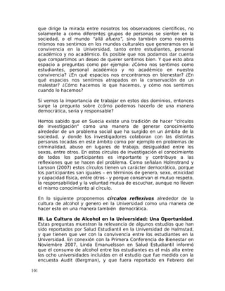 que dirige la mirada entre nosotros los observadores científicos, no
solamente a como diferentes grupos de personas se sienten en la
sociedad, o el mundo “allá afuera”, sino también como nosotros
mismos nos sentimos en los mundos culturales que generamos en la
convivencia en la Universidad, tanto entre estudiantes, personal
académico y no académico. Es posible que nos podamos dar cuenta
que compartimos un deseo de querer sentirnos bien. Y que esto abra
espacio a preguntas como por ejemplo: ¿Cómo nos sentimos como
estudiantes, personal académico y no académico en nuestra
convivencia? ¿En qué espacios nos encontramos en bienestar? ¿En
qué espacios nos sentimos atrapados en la conservación de un
malestar? ¿Cómo hacemos lo que hacemos, y cómo nos sentimos
cuando lo hacemos?
Si vemos la importancia de trabajar en estos dos dominios, entonces
surge la pregunta sobre ¿cómo podemos hacerlo de una manera
democrática, seria y responsable?
Hemos sabido que en Suecia existe una tradición de hacer “círculos
de investigación” como una manera de generar conocimiento
alrededor de un problema social que ha surgido en un ámbito de la
sociedad, y donde los investigadores colaboran con las distintas
personas tocadas en este ámbito como por ejemplo en problemas de
criminalidad, abuso en lugares de trabajo, desigualdad entre los
sexos, entre otros. En estos círculos de investigación el conocimiento
de todos los participantes es importante y contribuye a las
reflexiones que se hacen del problema. Como señalan Holmstrand y
Larsson (2007) estos círculos tienen un carácter democrático, porque
los participantes son iguales – en términos de genero, sexo, etnicidad
y capacidad física, entre otros - y porque conservan el mutuo respeto,
la responsabilidad y la voluntad mutua de escuchar, aunque no lleven
el mismo conocimiento al círculo.
En lo siguiente proponemos círculos reflexivos alrededor de la
cultura de alcohol y genero en la Universidad como una manera de
hacer esto en una manera también democrática.
III. La Cultura de Alcohol en la Universidad: Una Oportunidad.
Estas preguntas muestran la relevancia de algunos estudios que han
sido reportados por Salud Estudiantil en la Universidad de Halmstad,
y que tienen que ver con la convivencia entre los estudiantes en la
Universidad. En conexión con la Primera Conferencia de Bienestar en
Noviembre 2007, Linda Emanuelsson en Salud Estudiantil informó
que el consumo de alcohol entre los estudiantes es el más alto entre
las ocho universidades incluidas en el estudio que fue medido con la
encuesta Audit (Bergman), y que fuera reportado en Febrero del
101
 