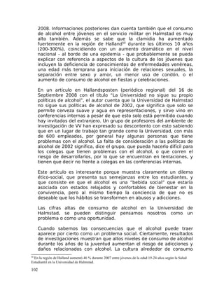 2008. Informaciones posteriores dan cuenta también que el consumo
de alcohol entre jóvenes en el servicio militar en Halmstad es muy
alto también. Además se sabe que la clamidia ha aumentado
fuertemente en la región de Halland50
durante los últimos 10 años
(200-300%), coincidiendo con un aumento dramático en el nivel
nacional - al borde de una epidemia - que probablemente se pueda
explicar con referencia a aspectos de la cultura de los jóvenes que
incluyen la deficiencia de conocimientos de enfermedades venéreas,
una edad más temprana para iniciación de relaciones sexuales, la
separación entre sexo y amor, un menor uso de condón, o el
aumento de consumo de alcohol en fiestas y celebraciones.
En un artículo en Hallandsposten (periódico regional) del 16 de
Septiembre 2008 con el título “La Universidad no sigue su propio
políticas de alcohol”, el autor cuenta que la Universidad de Halmstad
no sigue sus políticas de alcohol de 2002, que significa que solo se
permite cerveza suave y agua en representaciones, y sirve vino en
conferencias internas a pesar de que esto solo está permitido cuando
hay invitados del extranjero. Un grupo de profesores del ambiente de
investigación de VV han expresado su descontento con esto sabiendo
que en un lugar de trabajo tan grande como la Universidad, con más
de 600 empleados, por general hay algunas personas que tiene
problemas con el alcohol. La falta de consideración a las políticas de
alcohol de 2002 significa, dice el grupo, que pueda hacerlo difícil para
los colegas que tienen problemas con el alcohol, o que corren el
riesgo de desarrollarlos, por lo que se encuentran en tentaciones, y
tienen que decir no frente a colegas en las conferencias internas.
Este artículo es interesante porque muestra claramente un dilema
ético-social, que presenta sus semejanzas entre los estudiantes, y
que consiste en que el alcohol es una “bebida social” que estaría
asociada con estados relajados y confortables de bienestar en la
convivencia, pero al mismo tiempo la conciencia de que no es
deseable que los hábitos se transformen en abusos y adicciones.
Las cifras altas de consumo de alcohol en la Universidad de
Halmstad, se pueden distinguir pensamos nosotros como un
problema o como una oportunidad.
Cuando sabemos las consecuencias que el alcohol puede traer
aparece por cierto como un problema social. Ciertamente, resultados
de investigaciones muestran que altos niveles de consumo de alcohol
durante los años de la juventud aumentan el riesgo de adicciones y
daños relacionados con alcohol. La cultura alrededor de consumo
50
En la región de Halland aumentó 46 % durante 2007 entre jóvenes de la edad 19-24 años según la Salud
Estudiantil en la Universidad de Halmstad.
102
 