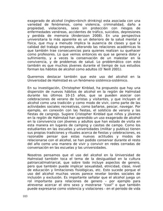 exagerado de alcohol (ingles=binch drinking) esta asociada con una
variedad de fenómenos, como violencia, criminalidad, daño a
propiedad, violaciones, sexo sin protección con riesgos de
enfermedades venéreas, accidentes de tráfico, suicidios, depresiones
y perdida de memoria (Andersson 2008). En una perspectiva
universitaria lo más aparente es un deterioro de la salud mental y
física, que muy a menudo implica la ausencia de clases y que la
calidad del trabajo empeora, alterando las relaciones académicas lo
que también trae consecuencias para quienes realizan su quehacer
como profesores. Lo que vemos entonces es que se genera dolor y
sufrimiento, y a veces la conservación de un malestar en la
convivencia, y de problemas de salud. Lo problemático con esto
también es que muchos jóvenes durante el tiempo de sus estudios
forman los hábitos de alcohol como adultos (O´Neill 2001).
Queremos destacar también que este uso del alcohol en la
Universidad de Halmstad es un fenómeno sistémico-sistémico.
En su investigación, Christopher Kinblad, ha propuesto que hay una
dispersión de nuevos hábitos de alcohol en la región de Halmstad
durante los últimos 10-15 años, que se pueden asociar con
celebraciones de verano de turistas y visitantes, y que incluyen el
alcohol como una tradición y como modo de vivir, como parte de las
actividades sociales recreativas, como bañarse, pescar, navegar. Por
ejemplo, en conexión con las fiestas, el solsticio de verano y las
fiestas de cangrejo. Sugiere Cristopher Kinblad que niños y jóvenes
en la región de Halmstad han aprendido un uso exagerado de alcohol
en la convivencia con jóvenes y adultos que han estado de visita en
esta manera en lugares de camping y casitas de campo. Como los
estudiantes en las escuelas y universidades (militar y publica) tienen
sus propias tradiciones y rituales acerca de fiestas y celebraciones, es
razonable pensar que estas nuevas actitudes y modos de
relacionarse con el alcohol, se han podido conservar durante el resto
del año como una manera de vivir y convivir en redes cerradas de
conversación en las escuelas y las universidades.
Nosotros pensamos que el uso del alcohol en la Universidad de
Halmstad también toca el tema de la desigualdad en la cultura
patriarcal/matriarcal, que sobre todo incluye aspectos de genero,
pero que también puede implicar sexualidad, etnicidad, clase, nivel
de educación y limitaciones fisiológicas, etc. Esto sucede porque el
uso del alcohol muchas veces parece revelar bordes sociales de
inclusión y exclusión. Es importante señalar que el alcohol juega un
rol importante para relaciones de genero – por ejemplo para
atreverse acercar el otro sexo y mostrarse “cool” o que también
puede expresarse como violencia y violaciones - en el periodo de vida
103
 