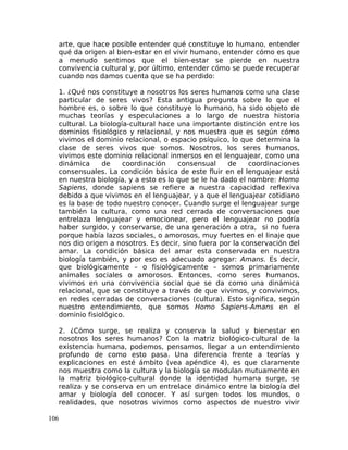 arte, que hace posible entender qué constituye lo humano, entender
qué da origen al bien-estar en el vivir humano, entender cómo es que
a menudo sentimos que el bien-estar se pierde en nuestra
convivencia cultural y, por último, entender cómo se puede recuperar
cuando nos damos cuenta que se ha perdido:
1. ¿Qué nos constituye a nosotros los seres humanos como una clase
particular de seres vivos? Esta antigua pregunta sobre lo que el
hombre es, o sobre lo que constituye lo humano, ha sido objeto de
muchas teorías y especulaciones a lo largo de nuestra historia
cultural. La biología-cultural hace una importante distinción entre los
dominios fisiológico y relacional, y nos muestra que es según cómo
vivimos el dominio relacional, o espacio psíquico, lo que determina la
clase de seres vivos que somos. Nosotros, los seres humanos,
vivimos este dominio relacional inmersos en el lenguajear, como una
dinámica de coordinación consensual de coordinaciones
consensuales. La condición básica de este fluir en el lenguajear está
en nuestra biología, y a esto es lo que se le ha dado el nombre: Homo
Sapiens, donde sapiens se refiere a nuestra capacidad reflexiva
debido a que vivimos en el lenguajear, y a que el lenguajear cotidiano
es la base de todo nuestro conocer. Cuando surge el lenguajear surge
también la cultura, como una red cerrada de conversaciones que
entrelaza lenguajear y emocionear, pero el lenguajear no podría
haber surgido, y conservarse, de una generación a otra, si no fuera
porque había lazos sociales, o amorosos, muy fuertes en el linaje que
nos dio origen a nosotros. Es decir, sino fuera por la conservación del
amar. La condición básica del amar esta conservada en nuestra
biología también, y por eso es adecuado agregar: Amans. Es decir,
que biológicamente – o fisiológicamente – somos primariamente
animales sociales o amorosos. Entonces, como seres humanos,
vivimos en una convivencia social que se da como una dinámica
relacional, que se constituye a través de que vivimos, y convivimos,
en redes cerradas de conversaciones (cultura). Esto significa, según
nuestro entendimiento, que somos Homo Sapiens-Amans en el
dominio fisiológico.
2. ¿Cómo surge, se realiza y conserva la salud y bienestar en
nosotros los seres humanos? Con la matriz biológico-cultural de la
existencia humana, podemos, pensamos, llegar a un entendimiento
profundo de como esto pasa. Una diferencia frente a teorías y
explicaciones en esté ámbito (vea apéndice 4), es que claramente
nos muestra como la cultura y la biología se modulan mutuamente en
la matriz biológico-cultural donde la identidad humana surge, se
realiza y se conserva en un entrelace dinámico entre la biología del
amar y biología del conocer. Y así surgen todos los mundos, o
realidades, que nosotros vivimos como aspectos de nuestro vivir
106
 