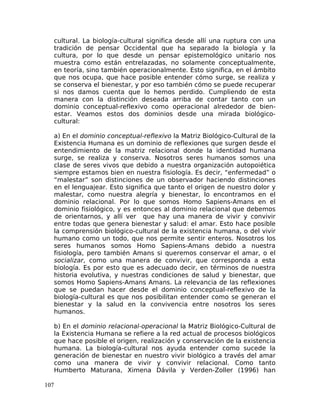 cultural. La biología-cultural significa desde allí una ruptura con una
tradición de pensar Occidental que ha separado la biología y la
cultura, por lo que desde un pensar epistemológico unitario nos
muestra como están entrelazadas, no solamente conceptualmente,
en teoría, sino también operacionalmente. Esto significa, en el ámbito
que nos ocupa, que hace posible entender cómo surge, se realiza y
se conserva el bienestar, y por eso también cómo se puede recuperar
si nos damos cuenta que lo hemos perdido. Cumpliendo de esta
manera con la distinción deseada arriba de contar tanto con un
dominio conceptual-reflexivo como operacional alrededor de bien-
estar. Veamos estos dos dominios desde una mirada biológico-
cultural:
a) En el dominio conceptual-reflexivo la Matriz Biológico-Cultural de la
Existencia Humana es un dominio de reflexiones que surgen desde el
entendimiento de la matriz relacional donde la identidad humana
surge, se realiza y conserva. Nosotros seres humanos somos una
clase de seres vivos que debido a nuestra organización autopoiética
siempre estamos bien en nuestra fisiología. Es decir, “enfermedad” o
“malestar” son distinciones de un observador haciendo distinciones
en el lenguajear. Esto significa que tanto el origen de nuestro dolor y
malestar, como nuestra alegría y bienestar, lo encontramos en el
dominio relacional. Por lo que somos Homo Sapiens-Amans en el
dominio fisiológico, y es entonces al dominio relacional que debemos
de orientarnos, y allí ver que hay una manera de vivir y convivir
entre todas que genera bienestar y salud: el amar. Esto hace posible
la comprensión biológico-cultural de la existencia humana, o del vivir
humano como un todo, que nos permite sentir enteros. Nosotros los
seres humanos somos Homo Sapiens-Amans debido a nuestra
fisiología, pero también Amans si queremos conservar el amar, o el
socializar, como una manera de convivir, que corresponda a esta
biología. Es por esto que es adecuado decir, en términos de nuestra
historia evolutiva, y nuestras condiciones de salud y bienestar, que
somos Homo Sapiens-Amans Amans. La relevancia de las reflexiones
que se puedan hacer desde el dominio conceptual-reflexivo de la
biología-cultural es que nos posibilitan entender como se generan el
bienestar y la salud en la convivencia entre nosotros los seres
humanos.
b) En el dominio relacional-operacional la Matriz Biológico-Cultural de
la Existencia Humana se refiere a la red actual de procesos biológicos
que hace posible el origen, realización y conservación de la existencia
humana. La biología-cultural nos ayuda entender como sucede la
generación de bienestar en nuestro vivir biológico a través del amar
como una manera de vivir y convivir relacional. Como tanto
Humberto Maturana, Ximena Dávila y Verden-Zoller (1996) han
107
 