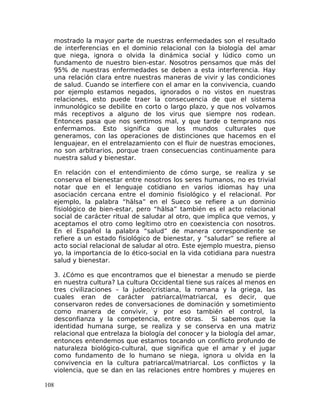 mostrado la mayor parte de nuestras enfermedades son el resultado
de interferencias en el dominio relacional con la biología del amar
que niega, ignora o olvida la dinámica social y lúdico como un
fundamento de nuestro bien-estar. Nosotros pensamos que más del
95% de nuestras enfermedades se deben a esta interferencia. Hay
una relación clara entre nuestras maneras de vivir y las condiciones
de salud. Cuando se interfiere con el amar en la convivencia, cuando
por ejemplo estamos negados, ignorados o no vistos en nuestras
relaciones, esto puede traer la consecuencia de que el sistema
inmunológico se debilite en corto o largo plazo, y que nos volvamos
más receptivos a alguno de los virus que siempre nos rodean.
Entonces pasa que nos sentimos mal, y que tarde o temprano nos
enfermamos. Esto significa que los mundos culturales que
generamos, con las operaciones de distinciones que hacemos en el
lenguajear, en el entrelazamiento con el fluir de nuestras emociones,
no son arbitrarios, porque traen consecuencias continuamente para
nuestra salud y bienestar.
En relación con el entendimiento de cómo surge, se realiza y se
conserva el bienestar entre nosotros los seres humanos, no es trivial
notar que en el lenguaje cotidiano en varios idiomas hay una
asociación cercana entre el dominio fisiológico y el relacional. Por
ejemplo, la palabra “hälsa” en el Sueco se refiere a un dominio
fisiológico de bien-estar, pero “hälsa” también es el acto relacional
social de carácter ritual de saludar al otro, que implica que vemos, y
aceptamos el otro como legítimo otro en coexistencia con nosotros.
En el Español la palabra “salud” de manera correspondiente se
refiere a un estado fisiológico de bienestar, y “saludar” se refiere al
acto social relacional de saludar al otro. Este ejemplo muestra, pienso
yo, la importancia de lo ético-social en la vida cotidiana para nuestra
salud y bienestar.
3. ¿Cómo es que encontramos que el bienestar a menudo se pierde
en nuestra cultura? La cultura Occidental tiene sus raíces al menos en
tres civilizaciones – la judeo/cristiana, la romana y la griega, las
cuales eran de carácter patriarcal/matriarcal, es decir, que
conservaron redes de conversaciones de dominación y sometimiento
como manera de convivir, y por eso también el control, la
desconfianza y la competencia, entre otras. Si sabemos que la
identidad humana surge, se realiza y se conserva en una matriz
relacional que entrelaza la biología del conocer y la biología del amar,
entonces entendemos que estamos tocando un conflicto profundo de
naturaleza biológico-cultural, que significa que el amar y el jugar
como fundamento de lo humano se niega, ignora u olvida en la
convivencia en la cultura patriarcal/matriarcal. Los conflictos y la
violencia, que se dan en las relaciones entre hombres y mujeres en
108
 