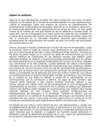 Sobre lo cultural:
¿Qué es lo que distinguimos al hablar de cultura entonces? Los seres humanos
surgimos en la historia de la familia de primates bípedos a la que pertenecemos,
cuando el lenguajear como una manera de convivir en coordinaciones de
coordinaciones conductuales consensuales, dejó de ser un fenómeno ocasional, y
al conservarse generación tras generación en un grupo de ellos, se hizo parte
central de la manera de vivir que definió de allí en adelante a nuestro linaje. Al
surgir este vivir en el lenguajear en el hacer juntos las cosas del vivir cotidiano en
el placer de la cercanía del convivir con el surgir de la familia ancestral, surge a la
vez el conversar en la intimidad relacional recursiva que entrelaza las
coordinaciones de coordinaciones de haceres de éste con el fluir del emocionear
del convivir que se vive.
Esto es, al surgir la familia ancestral con el surgir del vivir en el lenguajear, surge
el conversar como el modo de convivir cuya conservación de una generación a
otra en el aprendizaje de los hijos e hijas constituye el linaje humano. Al surgir así
los seres humanos surgen en un convivir en redes de conversaciones que en su
devenir histórico se constituyen en los distintos mundos que habitan como
diferentes ámbitos de sentires y haceres-sensoriales-emocionales que se realizan
de modo espontáneo en el trasfondo fundamental del convivir en el amar. Aquello
que connotamos en la vida cotidiana, cuando hablamos de cultura o de asuntos
culturales entonces, es una red cerrada de conversaciones que constituye y define
una manera de convivir humano como una red de coordinaciones de emociones y
acciones que se realiza como una configuración particular de entrelazamiento del
actuar y el emocionar de las personas que viven esa cultura. Como tal, una cultura
es constitutivamente un sistema conservador cerrado, que genera a sus miembros
en la medida en que éstos la realizan a través de su participación en las
conversaciones que la constituyen y definen. Se sigue de esto también, que
ninguna acción particular, y que ninguna emoción particular, definen a una
cultura, porque una cultura como red de conversaciones es una configuración de
coordinaciones de acciones y emociones. De lo anterior se deduce que diferentes
culturas son distintas redes cerradas de conversaciones, que realizan otras tantas
maneras distintas de vivir humano como distintas configuraciones de
entrelazamiento del lenguajear y el emocionar. También se deduce, que un
cambio cultural es un cambio en la configuración del actuar y el emocionar de los
miembros de una cultura, y que como tal tiene lugar como un cambio en la red
cerrada de conversaciones que originalmente definía a la cultura que cambia.
Los bordes de una cultura, como manera de vivir, son operacionales y surgen con
el establecimiento de ésta, al mismo tiempo, la pertenencia a una cultura es una
condición operacional, no una condición constitutiva o propiedad intrínseca de los
seres humanos que la realizan, y cualquier ser humano puede pertenecer a
diferentes culturas en diferentes momentos de su vivir, según las conversaciones
en las que él o ella participe en esos distintos momentos.
11
 