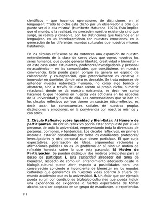 científicos – que hacemos operaciones de distinciones en el
lenguajear: “Todo lo dicho esta dicho por un observador a otro que
puede ser el o ella misma” (Humberto Maturana, 1970). Esto implica
que el mundo, o la realidad, no preceden nuestra existencia sino que
surge, se realiza y conserva, con las distinciones que hacemos en el
lenguajear, en un entrelazamiento con nuestras emociones, en la
generación de los diferentes mundos culturales que nosotros mismos
habitamos.
En los círculos reflexivos se da entonces una expansión de nuestro
entendimiento de la clase de seres vivos que somos nosotros los
seres humanos, que puede generar libertad, creatividad y bienestar –
en este caso entre estudiantes, profesores/investigadores y personal
no-académico – en las comunidades que constituimos en nuestra
convivencia. Esto puede pasar porque se genera un espacio de
colaboración y co-inspiración, que potencialmente es creativo e
innovador en dominios donde esto es deseable. Se trata entonces de
entender nuestra naturaleza humana, no como algo teórico o
abstracto, sino a través de estar atento al propio nicho, o matriz
relacional, donde se da nuestra existencia, es decir ver como
hacemos lo que hacemos en nuestra vida cotidiana en los espacios
de la universidad y fuera de ella. Las conversaciones que se dan en
los círculos reflexivos por eso tienen un carácter ético-reflexivo, es
decir tocan las consecuencias sociales de nuestras propias
distinciones y emociones, en la convivencia con nosotros mismos y
con otros.
2. Circulo Reflexivo sobre Igualdad y Bien-Estar: A) Numero de
participantes. Un círculo reflexivo podría estar compuesto por 20-40
personas de toda la universidad, representando toda la diversidad de
personas, opiniones, y tendencias. Los círculos reflexivos, en primera
instancia, estarían constituidos por todos los estudiantes, profesores/
investigadores y otro personal que desee participar. El que surja
expectativas, polarización de ideas, argumentos racionales y
afirmaciones políticas no es un problema en sí, sino un motivo de
reflexión honesta sobre lo que esta pasando. B) Motivo de
Participación. Se pueden distinguir dos motivos principales para el
deseo de participar: i. Una curiosidad alrededor del tema de
bienestar, respecto de como un entendimiento adecuado desde la
biología-cultural puede abrir espacio a posibilidades para una
conservación conciente o inconciente de bienestar en los mundos
culturales que generamos en nuestras vidas adentro o afuera del
mundo académico que es la universidad. ii. Un dolor que por ejemplo
pueda surgir por condiciones biológico-culturales que pueda incluir
una experiencia de exigencias o fuertes expectativas de tomar
alcohol para ser aceptado en un grupo de estudiantes, o experiencias
111
 