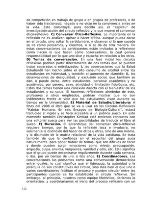 de competición en trabajo de grupo o en grupos de profesores, o de
haber sido traicionado, negado o no visto en la convivencia antes en
la vida. Esto constituye, para decirlo así, el “espíritu” de
investigación-acción del circulo reflexivo y lo que mueve el conversar
ético-reflexivo. C) Conversar Ético-Reflexivo. Lo importante en la
reflexión no es analizar, opinar o hacer crítica, aunque pueda darse
en el círculo, sino soltar la certidumbre, y observar si lo que sucede
se da como pensamos, y creemos, o si se da de otra manera. En
estas conversaciones los participantes están invitados a reflexionar
como hacen lo que hacen como observadores, lo cual genera
responsabilidad por lo que uno dice y escucha en relación a los otros.
D) Temas de conversación. En una fase inicial los círculos
reflexivos podrían partir directamente de dos temas que se pueden
tratar separados o entrelazados: i. las observaciones que la Salud
Estudiantil han hecho sobre el alto consumo de alcohol entre los
estudiantes en Halmstad, y también el aumento de clamidia; ii. las
observaciones de desigualdad, y exclusión social, que también se
dan, o puede darse, entre estudiantes, personal académico y no
académico, por genero, sexo, etnicidad o limitación fisiológica, etc.
Estos dos temas tienen una conexión directa con el bien-estar de los
estudiantes y su salud. Si hacemos reflexiones alrededor de esto,
profesores y otros empleados, podrían mostrar que no son
indiferentes frente al vivir que los estudiantes viven durante su
tiempo en la Universidad. E) Material de Estudio/Literatura: A
fines del 2008 el libro que se va a usar en los Círculos Reflexivos
”Habitar Humano. En seis Ensayos de Biología-Cultural”, estará
traducido al inglés y se hará accesible a un público sueco. En este
momento también Christopher Kinblad está teniendo contactos con
una editorial sueca para ver las posibilidades de traducir el libro al
sueco. F) Duración. El aprendizaje del conversar ético-reflexivo
requiere tiempo, por lo que la reflexión toca e involucra, no
solamente la distinción del hacer de otros u otras, sino de uno mismo,
y la distinción de la matriz relacional de la vida cotidiana. Se trata
también de que la confianza en el escuchar del grupo surja
naturalmente, para poder hablar de temas, que son difíciles de tocar
y donde pueden surgir emociones como miedo, preocupación,
angustia, culpa, envidia, vergüenza, vanidad y odio, etc. Esto significa
que el grupo puede encontrarse regularmente durante cada semana,
o dos, por un tiempo de uno o dos años. E) Coordinadores. Las
conversaciones las pensamos como una conversación democrática
entre iguales, lo cual significa que el liderazgo, la autoridad o la
jerarquía no son constitutivas del círculo, sino mas bien el que uno o
varios coordinadores facilitan el proceso y pueden circular entre los
participantes cuando se ha establecido el círculo reflexivo. Sin
embargo, al principio, nosotros como equipo Matríztico, daríamos la
orientación, y coordinaríamos el inicio del proceso reflexivo con un
112
 