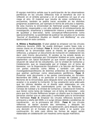 El equipo matríztico señala que la participación de los observadores
periféricos en los círculos reflexivos trae el beneficio de vivir la
reflexión en el ámbito personal y en el académico sin que el uno
niega el otro. El material que resulta de estas conferencias, o
encuentros, también se podría hacer accesible en los distintos
programas académicos, por ejemplo en forma de artículos o reportes.
De esta manera la Universidad de Halmstad puede trabajar seria,
éticamente, responsable y con alta calidad en el entrelazamiento de
investigación, enseñanza y colaboración interna y externa alrededor
de igualdad y bien-estar, tanto conceptual-reflexivamente como
operacionalmente. La posibilidad de publicar los estudios en la revista
“Journal of Qualitative Studies on Health and Wellbeing” es una
oportunidad en este contexto.
4. Ritmo y Realización. El plan global es empezar con los círculos
reflexivos durante 2009. Se puede distinguir cuatro fases más o
menos claras en el trabajo: Fase 1: Iniciar sondeos en los distintos
ámbitos de la Universidad sobre el interés de generar círculos
reflexivos, y preparar un documento de invitación en colaboración (es
decir este mismo documento). El sondeo se ha estado dando en
conversaciones realizadas por Christopher Kinblad en junio, agosto y
septiembre con Salud Estudiantil ya que tienen experiencia de la
situación de salud de los estudiantes, con la Unidad de Contactos y
Colaboración, que es responsable por el trabajo con el tema de
bienestar, con la Organización Estudiantil y la Sección del Personal,
con partes externas como Althea y también con jefes e
investigadores/profesores de distintos ambientes de investigaciones
que podrían participar como observadores periféricos. Fase 2:
Presentar este documento a las partes mencionadas en Octubre-
Noviembre del 2008, y en particular al Consejo de Calidad, y los
Rectores de la Universidad, para después tener una decisión sobre si
aceptar o no aceptar la invitación. Si hay aceptación seria adecuado
que los últimos detalles en el diseño sean elaborados en una
colaboración entre los coordinadores junto con los Rectores, el
Consejo de Calidad y la Unidad de Contactos y Colaboración Externa,
que tienen como tarea de trabajar con el tema de bienestar – esto
para que los Círculos Reflexivos tengan un diseño que la mayoría de
personas sientan que es adecuado y confortable para la Universidad
de Halmstad. Fase 3: Empezar los círculos reflexivos durante la
primavera u otoño del 2009, o si surge retraso debido a problemas de
coordinación, en la primavera del 2010. Fase 4: Los círculos
reflexivos se darían durante dos semestres, y después los
observadores periféricos harían una apreciación, para después seguir
una decisión en el Consejo de Calidad sobre si se quiere una
continuación. En este caso último las formas de seguir serían
elaboradas en colaboración con nosotros como equipo matríztico.
114
 