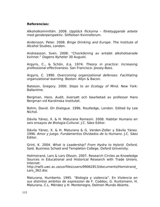 Referencias:
Alkoholkommittén. 2008. Upptäck flickorna – förebyggande arbete
med genderperspektiv. Stiftelsen Kvinnoforum.
Andersson, Peter. 2008. Binge Drinking and Europe. The Institute of
Alcohol Studies, London.
Andreasson, Sven. 2008. “Chockökning av antalet alkoholiserade
kvinnor.” Dagens Nyheter 30 Augusti.
Argyris, C., & Schön, d.a. 1974. Theory in practice: Increasing
professional effectiveness. San Francisco: Jossey-Bass.
Argyris, C. 1990. Overcoming organizational defenses: Facilitating
organizational learning. Boston: Allyn & Bacon.
Bateson, Gregory. 2000. Steps to an Ecology of Mind. New York:
Ballantine.
Bergman, Hans. Audit, översatt och bearbetad av professor Hans
Bergman vid Karolinska Institutet.
Bohm, David. On Dialogue. 1996. Routledge, London. Edited by Lee
Nichol.
Dávila Yánez, X. & H. Maturana Romesín. 2008. Habitar Humano en
seis ensayos de Biologia-Cultural. J.C. Sáez Editor.
Dávila Yánez, X. & H. Maturana & G. Verden-Zoller y Dávila Yánez.
1996. Amor y Juego. Fundamentos Olvidados de lo Humano. J.C. Sáez
Editor.
Grint, K. 2004. What is Leadership? From Hydra to Hybrid. Oxford,
Said. Business School and Templeton College, Oxford University.
Holmstrand, Lars & Lars Olsson. 2007. Research Circles as Knowledge
Sources in Educational and Historical Research with Trade Unions.
Internet:
http://rwl5.uwc.ac.za/usrfiles/users/99062813/documents/Homstrand_
Lars_362.doc
Maturana, Humberto. 1995. “Biología y violencia”. En Violencia en
sus distintos ambitos de expression de F. Coddou, G. Kuntsmann, H.
Maturana, C.L. Méndez y H. Montenegro, Dolmen Mundo Abierto.
115
 
