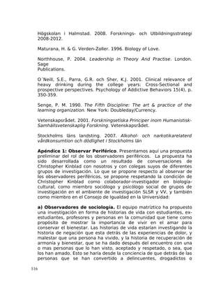 Högskolan i Halmstad. 2008. Forsknings- och Utbildningsstrategi
2008-2012.
Maturana, H. & G. Verden-Zoller. 1996. Biology of Love.
Northhouse, P. 2004. Leadership in Theory And Practise. London.
Sage
Publications.
O´Neill, S.E., Parra, G.R. och Sher, K.J. 2001. Clinical relevance of
heavy drinking during the college years: Cross-Sectional and
prospective perspectives. Psychology of Addictive Behaviors 15(4), p.
350-359.
Senge, P. M. 1990. The Fifth Discipline: The art & practice of the
learning organization. New York: Doubleday/Currency.
Vetenskapsrådet. 2001. Forskningsetiska Principer inom Humanistisk-
Samhällsvetenskaplig Forskning. Vetenskapsrådet.
Stockholms läns landsting. 2007. Alkohol- och narkotikarelaterd
vårdkonsumtion och dödlighet i Stockholms län
Apéndice 1: Observar Periférico. Presentamos aquí una propuesta
preliminar del rol de los observadores periféricos. La propuesta ha
sido desarrollada como un resultado de conversaciones de
Christopher Kinblad con nosotros y con colegas suyos de diferentes
grupos de investigación. Lo que se propone respecto al observar de
los observadores periféricos, se propone respetando la condición de
Christopher Kinblad como colaborador-investigador en biología-
cultural, como miembro sociólogo y psicólogo social de grupos de
investigación en el ambiente de investigación SLSR y VV, y también
como miembro en el Consejo de Igualdad en la Universidad:
a) Observadores de sociología. El equipo matríztico ha propuesto
una investigación en forma de historias de vida con estudiantes, ex-
estudiantes, profesores y personas en la comunidad que tiene como
propósito de mostrar la importancia de vivir en el amar para
conservar el bienestar. Las historias de vida estarían investigando la
historia de negación que esta detrás de las experiencias de dolor, y
malestar que una persona ha vivido, y la historia de recuperación de
armonía y bienestar, que se ha dado después del encuentro con una
o mas personas que lo han visto, aceptado y respetado, o sea, que
los han amado. Esto se haría desde la conciencia de que detrás de las
personas que se han convertido a delincuentes, drogadictos o
116
 
