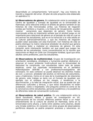 desarrollado un comportamiento “anti-social”, hay una historia de
traición y negación del amar. (El plan de este proyecto esta elaborado
en apéndice 2.)
b) Observadores de género. En colaboración entre la sociología, el
Centro de Igualdad y Consejo de Igualdad en la Universidad de
Halmstad, seria relevante enfocar el ámbito de género también en las
historias de vida mencionadas arriba. Las historias de negación
vividas por hombres y mujeres, y la historia de recuperación, pueden
mostrar variaciones que dependen de género. Como hemos
mencionado arriba es importante señalar que el alcohol juega un rol
importante para relaciones de género en el periodo de vida en cual se
encuentran los estudiantes, que es en la transición a la vida adulta en
la cultural patriarcal/matriarcal, y que las historias de negación
pueden estar asociadas con esta transición. Con historias de vida se
podría distinguir la matriz relacional alrededor de alcohol que genera
y conserva dolor y malestar en relaciones de género. En esta
conexión sería interesante también ver que papel que juegan las
familias de los estudiantes, como conversáramos en la reunión que
sostuvimos en Mayo en Chile con Christopher Kinblad, igual que otros
adultos como profesores, para los estudiantes.
d) Observadores de multietnicidad. Grupos de investigación con
orientación sociológica, etnológica y humanista podrían dedicarse a
observar el nuevo ambiente multi-cultural que la Universidad de
Halmstad ha constituido, con estudiantes sobre todo de países
Asiáticos, como fue reportado recientemente en el periódico
Hallandsposten (6/9-08) y con profesores/investigadores del
extranjero. En este contexto se puede observar los distintos modos
de vivir, y convivir, alrededor del alcohol, en términos de costumbres,
usos y tradiciones. Como en el caso de la investigación de relaciones
de genero, este trabajo se daría con el Consejo de Igualdad, por
ejemplo con el enfoque en los riesgos, y tendencias a la
discriminación, y la falta de integración social, que se puede dar por
diferencias culturales y étnicos, y que estos estudiantes no están
aceptados, vistos o respetados. Una pregunta central es como se da
la convivencia entre estudiantes, personal académico y no-académico
de diferentes redes de conversación (culturas).
e) Observadores de salud publica. En una colaboración entre la
Salud Estudiantil, Althea y grupos de investigación en VV,
observaciones de los círculos reflexivos podrían llevar a un mejor
entendimiento de la cultura de alcohol en Halmstad, tanto en la
Universidad como afuera, y tanto entre adultos como jóvenes, desde
una mirada sistémica. En conexión con otros grupos de observadores
periféricos después se podría proponer procesos y soluciones, en
117
 