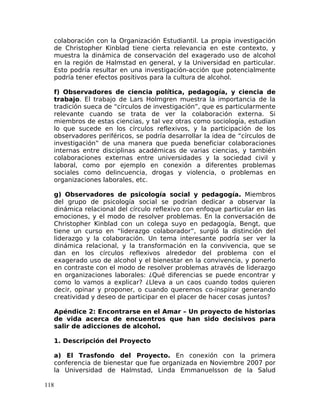 colaboración con la Organización Estudiantil. La propia investigación
de Christopher Kinblad tiene cierta relevancia en este contexto, y
muestra la dinámica de conservación del exagerado uso de alcohol
en la región de Halmstad en general, y la Universidad en particular.
Esto podría resultar en una investigación-acción que potencialmente
podría tener efectos positivos para la cultura de alcohol.
f) Observadores de ciencia política, pedagogía, y ciencia de
trabajo. El trabajo de Lars Holmgren muestra la importancia de la
tradición sueca de “círculos de investigación”, que es particularmente
relevante cuando se trata de ver la colaboración externa. Si
miembros de estas ciencias, y tal vez otras como sociología, estudian
lo que sucede en los círculos reflexivos, y la participación de los
observadores periféricos, se podría desarrollar la idea de “círculos de
investigación” de una manera que pueda beneficiar colaboraciones
internas entre disciplinas académicas de varias ciencias, y también
colaboraciones externas entre universidades y la sociedad civil y
laboral, como por ejemplo en conexión a diferentes problemas
sociales como delincuencia, drogas y violencia, o problemas en
organizaciones laborales, etc.
g) Observadores de psicología social y pedagogía. Miembros
del grupo de psicología social se podrían dedicar a observar la
dinámica relacional del círculo reflexivo con enfoque particular en las
emociones, y el modo de resolver problemas. En la conversación de
Christopher Kinblad con un colega suyo en pedagogía, Bengt, que
tiene un curso en “liderazgo colaborador”, surgió la distinción del
liderazgo y la colaboración. Un tema interesante podría ser ver la
dinámica relacional, y la transformación en la convivencia, que se
dan en los círculos reflexivos alrededor del problema con el
exagerado uso de alcohol y el bienestar en la convivencia, y ponerlo
en contraste con el modo de resolver problemas através de liderazgo
en organizaciones laborales: ¿Qué diferencias se puede encontrar y
como lo vamos a explicar? ¿Lleva a un caos cuando todos quieren
decir, opinar y proponer, o cuando queremos co-inspirar generando
creatividad y deseo de participar en el placer de hacer cosas juntos?
Apéndice 2: Encontrarse en el Amar – Un proyecto de historias
de vida acerca de encuentros que han sido decisivos para
salir de adicciones de alcohol.
1. Descripción del Proyecto
a) El Trasfondo del Proyecto. En conexión con la primera
conferencia de bienestar que fue organizada en Noviembre 2007 por
la Universidad de Halmstad, Linda Emmanuelsson de la Salud
118
 