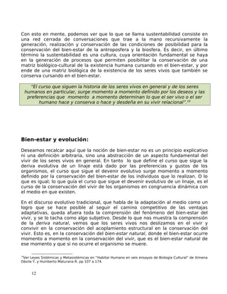 Con esto en mente, podemos ver que lo que se llama sustentabilidad consiste en
una red cerrada de conversaciones que trae a la mano recursivamente la
generación, realización y conservación de las condiciones de posibilidad para la
conservación del bien-estar de la antroposfera y la biosfera. Es decir, en último
término la sustentabilidad es una cultura, cuya orientación fundamental se haya
en la generación de procesos que permiten posibilitar la conservación de una
matriz biológico-cultural de la existencia humana cursando en el bien-estar, y por
ende de una matriz biológica de la existencia de los seres vivos que también se
conserva cursando en el bien-estar.
“El curso que siguen la historia de los seres vivos en general y de los seres
humanos en particular, surge momento a momento definido por los deseos y las
preferencias que momento a momento determinan lo que el ser vivo o el ser
humano hace y conserva o hace y desdeña en su vivir relacional”.10
Bien-estar y evolución:
Deseamos recalcar aquí que la noción de bien-estar no es un principio explicativo
ni una definición arbitraria, sino una abstracción de un aspecto fundamental del
vivir de los seres vivos en general. En tanto lo que define el curso que sigue la
deriva evolutiva de un linaje está dado por las preferencias y gustos de los
organismos, el curso que sigue el devenir evolutivo surge momento a momento
definido por la conservación del bien-estar de los individuos que lo realizan. O lo
que es igual; lo que guía el curso que sigue el devenir evolutivo de un linaje, es el
curso de la conservación del vivir de los organismos en congruencia dinámica con
el medio en que existen.
En el discurso evolutivo tradicional, que habla de la adaptación al medio como un
logro que se hace posible al seguir el camino competitivo de las ventajas
adaptativas, queda afuera toda la comprensión del fenómeno del bien-estar del
vivir, y se lo tacha como algo subjetivo. Desde lo que nos muestra la comprensión
de la deriva natural, vemos que los seres vivos nos deslizamos en el vivir y
convivir en la conservación del acoplamiento estructural en la conservación del
vivir. Esto es, en la conservación del bien-estar natural, donde el bien-estar ocurre
momento a momento en la conservación del vivir, que es el bien-estar natural de
ese momento y que si no ocurre el organismo se muere.
10
Ver Leyes Sistémicas y Metasistémicas en “Habitar Humano en seis ensayos de Biología Cultural” de Ximena
Dávila Y. y Humberto Maturana R. pp 107 a 174.
12
 