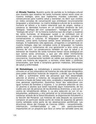 c) Mirada Teórica. Nuestro punto de partida es la biología-cultural
que muestra que nosotros los seres humanos somos seres vivos en
nuestra biología, pero que habitamos mundos culturales con
consecuencias para nuestra salud y bienestar, es decir que vivimos
en redes cerradas de conversación que entrelazan recursivamente
lenguajear y emocionear. La matriz biológico-cultural de la existencia
humana se refiere a la matriz relacional que da origen, realiza y
conserva la identidad humana en un entrelace dinámico de tres
biologías: “biología del vivir: autopoiesis”, “biología del conocer” y
“biología del amar”. En la historia evolutiva que dio origen a nosotros
los seres humanos, el lenguajear surgió y se entrelazó con el
emocionear, en conversaciones, que formaron redes cerradas de
conversaciones o culturas. El lenguajear surgió gracias a que
nosotros, como seres humanos somos seres amorosos en nuestra
biología. Si hubiéramos sido agresivos, arrogantes o competitivos en
nuestra biología, algo tan complejo como el lenguajear no hubiera
podido surgir y conservarse de una generación a otra como una
manera de vivir. La consecuencia también es que la salud y el
bienestar de nosotros los seres humanos tienen raíces biológicas en
que somos seres amorosos, y que por ello están íntimamente
conectados con que nos vemos, aceptamos y respetamos en la
convivencia. Inversamente también es valido que personas que han
vivido una historia de negación, o rechazo, viven dolor y conflictos
emocionales, que tarde o temprano generan molestias, dificultades
de salud y enfermedad.
d) Metodología. La metodología o proceso relacional-operacional
consiste en el uso sistemático de historias de vida del tipo etnográfico
para poder identificar historias de negación, y olvido, que ha llevado
a dolor y sufrimiento entre las personas que han desarrollado
adicción al alcohol, y historias de recuperación del bienestar y la
armonía a través de haber sido visto, aceptado y respetado por uno o
mas personas significantes. Queremos hacer dos selecciones con
igual numero de hombres y mujeres: 1. La primera selección es con
12 jóvenes o adultos que están haciendo algún tratamiento, de los
cuales seis son de personas de los Alcohólicos Anónimos, y seis con el
centro de rehabilitación Althea. 2. La otra selección es con 12 ex-
estudiantes, profesores y otro personal en la Universidad que voy a
contactar através de la Salud Estudiantil, la Organización Estudiantil y
la Sección del Personal. Las historias de vida después las queremos
comparar en particular desde punto de vistas de aspectos de género
(como señalado como parte de las observaciones periféricas). Las
directrices éticas del Consejo de Ciencias (2001) – consentimiento,
información, confidencialidad y uso - son particularmente
importantes en un proyecto que toca un tema tan sensible como los
120
 