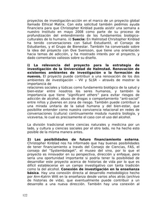 proyectos de investigación-acción en el marco de un proyecto global
llamado Ethical Matrix. Con esta solicitud también pedimos ayuda
financiera para que Christopher Kinblad pueda asistir una semana a
nuestro Instituto en mayo 2008 como parte de su proceso de
profundización del entendimiento de los fundamentos biológico-
culturales de lo humano. ii) Suecia: En Halmstad Chrsitopher Kinblad
ha tenido conversaciones con Salud Estudiantil, el Consejo de
Estudiantes, y el Grupo de Bienestar. También ha conversado sobre
la idea del proyecto con Ove Svensson, que tiene una orientación
hacia temas de adicción, y ha mostrado interés por el proyecto, y
dado comentarios valiosos sobre su diseño.
i) La relevancia del proyecto para la estrategia de
investigación de la Universidad de Halmstad. Renovación de
existentes ambientes de investigación o la formación de
nuevos. El proyecto puede contribuir a una renovación de los dos
ambientes de investigación – VV y SLSR – através de mostrar la
importancia de
relaciones sociales y lúdicas como fundamento biológico de la salud y
bien-estar entre nosotros los seres humanos, y también la
importancia que tiene “significant others” para evitar riesgos de
adicción de alcohol, abuso de drogas o comportamiento “anti-social”
entre niños y jóvenes en zona de riesgo. También puede contribuir a
una mirada unitaria de la salud humana y del bien-estar, que
posibilite entender como nuestra convivencia relacional en redes de
conversaciones (cultura) continuamente modula nuestra biología, y
viceversa, lo cual es precisamente el caso con el uso del alcohol.
La división tradicional entre ciencias naturales y medicina por un
lado, y cultura y ciencias sociales por el otro lado, no ha hecho esto
posible de la misma manera antes.
2) Las posibilidades de futuro financiamiento externa.
Christopher Kinblad nos ha informado que hay buenas posibilidades
de tener financiamiento a través del Consejo de Ciencias, FAS, el
consejo del “Systembolaget”, el museo del vino, por lo que el
proyecto es innovador en su perspectiva, dirección y enfoque, pero
seria una oportunidad importante si podría tener la posibilidad de
desarrollar este proyecto acerca de historias de vida por lo que es
difícil establecerse en un campo investigativo con tanta tradición
como la del alcohol. Conexión de investigación en la enseñanza
básica. Hay una conexión directa al desarrollo metodológico hecho
por Ann-Katrin Witt en la enseñanza desde varios años atrás (archivo
de historias de vida), que eventualmente puede contribuir a un
desarrollo a una nueva dirección. También hay una conexión al
122
 