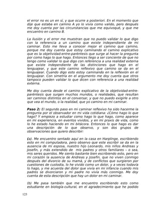 el error no es un en sí, y que ocurre a posteriori. En el momento que
dije que estaba en camino A yo lo vivía como valido, pero después
me doy cuenta por las circunstancias que me equivoqué, y que me
encuentro en camino B.
La ilusión y el error me muestran que no puedo validar lo que digo
con la referencia a un camino que existe independiente de mi
caminar. Esto me lleva a conocer mejor el camino que camino,
porque me doy cuenta que estoy caminando el camino explicativo
que es la objetividad-entre-paréntesis que surge al hacer la pregunta
por como hago lo que hago. Entonces llego a ser conciente de que no
tengo como validar lo que digo con referencia a una realidad externa
que existe independiente de las distinciones que hago en el
lenguajear, y que este camino reflexivo que camino se da en el
lenguajear. Cuando digo esto estoy caminando en la reflexión en el
lenguajear. Con simetría en el argumento me doy cuenta que otros
tampoco pueden validar lo que dicen con referencia a una realidad
externa.
Me doy cuenta desde el camino explicativo de la objetividad-entre-
paréntesis que surgen muchos mundos, o realidades, que resultan
ser caminos distintos en el conversar, y que no puedo exigirle a otro
que vea el mundo, o la realidad, que yo camino en mi caminar.
Paso 2: El segundo paso en mi caminar reflexivo ha sido hacerme la
pregunta por el observador en mi vida cotidiana: ¿Cómo hago lo que
hago? Y empiezo a estudiar como hago lo que hago, como aparece
en mi experiencia, en eventos vividos, y en mi praxis de vida, como
lo he estado haciendo en mi bitácora. Entonces lo que hago es dar
una descripción de lo que observo, y son dos grupos de
observaciones que quiero describir:
(a). Me encuentro sentado aquí en la casa en Harplinge, escribiendo
esto en mi computadora, pero observo que este escribir se da en la
ausencia de mi esposa, nuestro hijo Leonardo, mis niños Andreas y
Josefin, y más extendido de mis padres y otros familiares – o sea,
mis seres queridos. Me siento bastante bien escribiendo esto, pero en
mi corazón la ausencia de Andreas y Josefin, que no viven conmigo
después del divorcio de su mamá, y de conflictos que surgieron por
cuestiones de custodia, lo he vivido como un dolor, y a veces todavía
lo hago, y me acuerda del dolor que vivía en mi infancia cuando mis
padres se divorciaron y mi padre no vivía más conmigo. Me doy
cuenta de esta descripción que hay un dolor en mi caminar.
(b) Me pasa también que me encuentro escribiendo esto como
estudiante en biología-cultural, en el agradecimiento que he podido
125
 