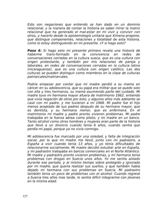 Esto son negaciones que entiendo se han dado en un dominio
relacional, y la manera de contar la historia es saber mirar la matriz
relacional que ha generado el mal-estar en mi vivir y convivir con
otros, y hacerlo desde la epistemología unitaria que Ximena propone,
que distingue componentes, relaciones y totalidad de esta historia,
como lo estoy distinguiendo en mi presente. ¿Y si hago esto?
Paso 4: Si hago esto mi presente primero revela una historia de
haberme trans-formado en la convivencia en redes de
conversaciones cerradas en la cultura sueca, que es una cultura con
origen protestante, y también por mis relaciones de pareja y
laborales, en redes de conversaciones cerradas en la cultura latina
(nicaraguense), que es una cultura con origen católico. Las dos
culturas se pueden distinguir como miembros en la clase de culturas
patriarcales/matriarcales.
Podría empezar por contar que mi madre perdió a su mama en
cáncer en su adolescencia, que su papá era militar que se quedo solo
con ella y tres hermanos, su mamá asumiendo parte del cuidado. Mi
madre tuvo mi hermana mayor afuera de matrimonio 1962, entiendo
que vivía negación de otros por esto, y algunos años más adelante se
casó con mi padre, y me tuvieron a mi 1968. Mi padre fue el hijo
menos aceptado de sus padres después de su hermano mayor, que
es dentista, y su hermana menor, que es enfermera. En el
matrimonio mi madre y padre pronto vivieron problemas. Mi padre
trabajaba en la fuerza aérea como piloto, y mi madre en un banco.
Tanto alcohol como otros hombres y mujeres eran parte de la historia
que llevó a un divorcio cuando tenía 6 años, cuando sentía que
perdía mi papá, porque ya no vivía conmigo.
Mi adolescencia fue marcado por una soledad, y falta de integración
social, por lo que mi madre me llevó, junto con mi padrastro, a
España a vivir cuando tenía 13 años, y yo tenía dificultades de
relacionarme socialmente. Mi madre decidió estudiar arte en España,
y mi padrastro trabajaba en barcos comerciales en el Norte Atlántico.
Mi madre y padrastro pronto vivieron problemas, y mi hermana tenia
problemas con drogas en Suecia unos años. Yo me sentía aislado
durante ese periodo, y al mismo tiempo sobre protegido y ignorado
por mi madre, que quería realizar sus sueños, y que también había
dejado mi hermana con sus problemas en Suecia. Mi padrastro
también tenia un poco de problemas con el alcohol. Cuando regresé
a Suecia tres años mas tarde, lo sentía difícil integrarme con jóvenes
en la misma edad.
127
 