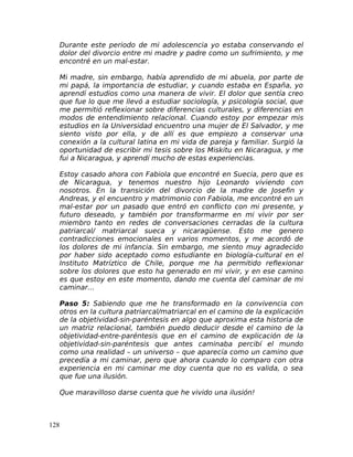 Durante este periodo de mi adolescencia yo estaba conservando el
dolor del divorcio entre mi madre y padre como un sufrimiento, y me
encontré en un mal-estar.
Mi madre, sin embargo, había aprendido de mi abuela, por parte de
mi papá, la importancia de estudiar, y cuando estaba en España, yo
aprendí estudios como una manera de vivir. El dolor que sentía creo
que fue lo que me llevó a estudiar sociología, y psicología social, que
me permitió reflexionar sobre diferencias culturales, y diferencias en
modos de entendimiento relacional. Cuando estoy por empezar mis
estudios en la Universidad encuentro una mujer de El Salvador, y me
siento visto por ella, y de allí es que empiezo a conservar una
conexión a la cultural latina en mi vida de pareja y familiar. Surgió la
oportunidad de escribir mi tesis sobre los Miskitu en Nicaragua, y me
fui a Nicaragua, y aprendí mucho de estas experiencias.
Estoy casado ahora con Fabiola que encontré en Suecia, pero que es
de Nicaragua, y tenemos nuestro hijo Leonardo viviendo con
nosotros. En la transición del divorcio de la madre de Josefin y
Andreas, y el encuentro y matrimonio con Fabiola, me encontré en un
mal-estar por un pasado que entró en conflicto con mi presente, y
futuro deseado, y también por transformarme en mi vivir por ser
miembro tanto en redes de conversaciones cerradas de la cultura
patriarcal/ matriarcal sueca y nicaragüense. Esto me genero
contradicciones emocionales en varios momentos, y me acordó de
los dolores de mi infancia. Sin embargo, me siento muy agradecido
por haber sido aceptado como estudiante en biología-cultural en el
Instituto Matríztico de Chile, porque me ha permitido reflexionar
sobre los dolores que esto ha generado en mi vivir, y en ese camino
es que estoy en este momento, dando me cuenta del caminar de mi
caminar…
Paso 5: Sabiendo que me he transformado en la convivencia con
otros en la cultura patriarcal/matriarcal en el camino de la explicación
de la objetividad-sin-paréntesis en algo que aproxima esta historia de
un matriz relacional, también puedo deducir desde el camino de la
objetividad-entre-paréntesis que en el camino de explicación de la
objetividad-sin-paréntesis que antes caminaba percibí el mundo
como una realidad – un universo – que aparecía como un camino que
precedía a mi caminar, pero que ahora cuando lo comparo con otra
experiencia en mi caminar me doy cuenta que no es valida, o sea
que fue una ilusión.
Que maravilloso darse cuenta que he vivido una ilusión!
128
 