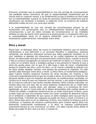 Entonces, entender que la sustentabilidad es una red cerrada de conversaciones
nos posibilita tomar conciencia de que la responsabilidad fundamental por la
misma está en nuestras manos, y es fundamental ya que la biosfera no hará nada
por la sustentabilidad, aunque sin duda los procesos sistémicos-sistémicos que la
constituyen nos revelarán a nosotros, si sabemos mirar, la co-deriva de nuestros
diferentes modos de vivir y el curso que resulta.
Y la sustentabilidad es una red cerrada de conversaciones porque no es
meramente una conversación sino un entrelazamiento dinámico de múltiples
conversaciones y aún de redes cerradas de conversaciones en los múltiples
ámbitos en que de hecho tiene presencia la preocupación (u ocupación) ética por
la sustentabilidad, tanto en el espacio ambiental, como en el económico,
empresarial, gubernamental, interestatal, entre otros.
Ética y moral:
Ahora bien, al distinguir ética, de nuevo es importante destacar que no estamos
refiriéndonos a una definición o un principio filosófico o explicativo, estamos
señalando una dinámica relacional humana que todos podemos constatar en el
vivir cotidiano al abstraer las situaciones en las cuales hablamos de conductas
éticas. Un observador dice que una persona tiene conducta ética, cuando ve que él
o ella se conduce escogiendo sus haceres de modo de no dañar a sí mismo, a otro
u otros en su ámbito social y ecológico porque a esa persona le importa lo que a
otros les pueda pasar con lo que él o ella haga o deje de hacer, simplemente
porque le importa ese otro u otra. Es decir, no se mueve cuidando la relación con
los otros desde respetar normas, sino porque las personas le importan. En este
sentido cabe distinguir entre ética y moral. La ética tiene un fundamento biológico,
dada nuestra historia evolutiva humana de seres sociales nos importa y nos
conmueve espontáneamente lo que les sucede a otros, en la ética me importan las
personas desde el que me importan las personas, sin justificaciones racionales, en
cambio en la moral lo que nos importan son las normas, y por ende el fundamento
de la moral es cultural y hay tantas morales distintas como criterios culturales, en
cambio ética hay una sola. Así es como podemos conducirnos de un modo ético
pero inmoral como cuando Jesús, por ejemplo, salva a la prostituta de morir
apedreada, ya que la moral judía de la época demandaba este castigo desde su
criterio de validez; o podemos conducirnos de un modo moral pero no ético, como
sucede cada vez que una empresa vierte una cierta cantidad de desechos tóxicos
en el ambiente a sabiendas de que causa un daño ecológico pero que por ley lo
tiene permitido. Y también por supuesto se puede ser ético y moral, e inmoral y no
ético. Ahora bien esto no es un relativizar la ética, sino mostrar la dinámica que la
constituye, si tratamos de construir justificaciones para nuestro operar ético nos
estaremos conduciendo moralmente, y la ética no requiere justificaciones
justamente porque es una conciencia, un sentir, uno sabe cuando actúa desde el
deseo de acoger al otro, otra o lo otro, y cuando no.
13
 