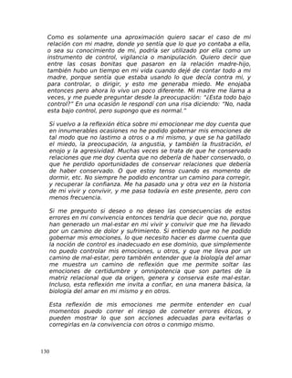 Como es solamente una aproximación quiero sacar el caso de mi
relación con mi madre, donde yo sentía que lo que yo contaba a ella,
o sea su conocimiento de mi, podría ser utilizado por ella como un
instrumento de control, vigilancia o manipulación. Quiero decir que
entre las cosas bonitas que pasaron en la relación madre-hijo,
también hubo un tiempo en mi vida cuando dejé de contar todo a mi
madre, porque sentía que estaba usando lo que decía contra mi, y
para controlar, o dirigir, y esto me generaba miedo. Me enojaba
entonces pero ahora lo vivo un poco diferente. Mi madre me llama a
veces, y me puede preguntar desde la preocupación: “¿Esta todo bajo
control?” En una ocasión le respondí con una risa diciendo: “No, nada
esta bajo control, pero supongo que es normal.”
Si vuelvo a la reflexión ética sobre mi emocionear me doy cuenta que
en innumerables ocasiones no he podido gobernar mis emociones de
tal modo que no lastimo a otros o a mi mismo, y que se ha gatillado
el miedo, la preocupación, la angustia, y también la frustración, el
enojo y la agresividad. Muchas veces se trata de que he conservado
relaciones que me doy cuenta que no debería de haber conservado, o
que he perdido oportunidades de conservar relaciones que debería
de haber conservado. O que estoy tenso cuando es momento de
dormir, etc. No siempre he podido encontrar un camino para corregir,
y recuperar la confianza. Me ha pasado una y otra vez en la historia
de mi vivir y convivir, y me pasa todavía en este presente, pero con
menos frecuencia.
Si me pregunto si deseo o no deseo las consecuencias de estos
errores en mi convivencia entonces tendría que decir que no, porque
han generado un mal-estar en mi vivir y convivir que me ha llevado
por un camino de dolor y sufrimiento. Si entiendo que no he podido
gobernar mis emociones, lo que necesito hacer es darme cuenta que
la noción de control es inadecuado en ese dominio, que simplemente
no puedo controlar mis emociones, u otros, y que me lleva por un
camino de mal-estar, pero también entender que la biología del amar
me muestra un camino de reflexión que me permite soltar las
emociones de certidumbre y omnipotencia que son partes de la
matriz relacional que da origen, genera y conserva este mal-estar.
Incluso, esta reflexión me invita a confiar, en una manera básica, la
biología del amar en mi mismo y en otros.
Esta reflexión de mis emociones me permite entender en cual
momentos puedo correr el riesgo de cometer errores éticos, y
pueden mostrar lo que son acciones adecuadas para evitarlas o
corregirlas en la convivencia con otros o conmigo mismo.
130
 