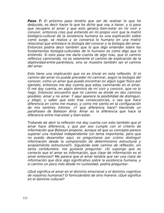 Paso 7: El próximo paso tendría que ser de realizar lo que he
deducido, es decir hacer lo que he dicho que voy a hacer, y si pasa
que recupero el amar y que esto genera bien-estar en mi vivir y
convivir, entonces creo que entiendo en mi propio vivir que la matriz
biológico-cultural de la existencia humana es una explicación sobre
como surge, se realiza y se conserva lo humano en una matriz
relacional que entrelace la biología del conocer y la biología del amar.
Entonces podría decir también que lo que digo entender sobre los
fundamentos biología-culturales de lo humano es como digo que lo
entiendo. Si esto pasa me daría cuenta de algo mas, que el camino
reflexivo caminando, no es solamente el camino de explicación de la
objetividad-entre-paréntesis, sino se muestra también ser el camino
del amar.
Esto tiene una implicación que no es trivial en esta reflexión. Si el
camino del amar no puede preceder mi caminar, según la biología del
conocer, como un amar que puedo encontrar en algún lugar físico por
ejemplo, entonces me doy cuenta que estoy caminando en el amar.
O me doy cuenta, en algún dominio de mi vivir y convivir, que no lo
hago. Entonces encuentro que mi camino se divide en dos caminos
posibles: amar y no amar. Y aquí aparece la posibilidad de distinguir,
y elegir, y saber que esto trae consecuencias, o sea que hace
diferencia en como me muevo, y como me siento en la configuración
de mis sentires íntimos. ¿Y que diferencia hace? Haciendo un
parafraseo de Bateson diría: Amar es la diferencia que hace la
diferencia entre mal-estar y bien-estar.
Tratando de abrir la reflexión me doy cuenta con esto también que el
amar hace diferencia, y que por eso cumple con el criterio de
información que Bateson propone, aunque sé que su concepto parece
suponer una realidad independiente (un tema importante, pero que
no puedo desarrollar aquí, es preguntarse por ¿cómo distinguir
información desde la comprensión de determinismo estructural y
acoplamiento estructural?). Siguiendo este camino de reflexión, sin
tanta certidumbre, me gustaría preguntar: ¿Si supongo que es
correcto que el amar es información, que clase de información es el
amar entonces? Me parece que el amar tendría que ser una clase de
información que dice algo significativo sobre la existencia humana, y
si camino un poco más desde mi curiosidad, podría preguntar:
¿Qué significa el amar en el dominio emocional y el dominio cognitivo
de nosotros humanos? O formulándolo de otra manera: ¿Qué significa
en el dominio cultural?
131
 