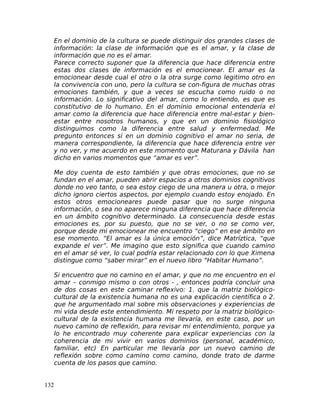 En el dominio de la cultura se puede distinguir dos grandes clases de
información: la clase de información que es el amar, y la clase de
información que no es el amar.
Parece correcto suponer que la diferencia que hace diferencia entre
estas dos clases de información es el emocionear. El amar es la
emocionear desde cual el otro o la otra surge como legitimo otro en
la convivencia con uno, pero la cultura se con-figura de muchas otras
emociones también, y que a veces se escucha como ruido o no
información. Lo significativo del amar, como lo entiendo, es que es
constitutivo de lo humano. En el dominio emocional entendería el
amar como la diferencia que hace diferencia entre mal-estar y bien-
estar entre nosotros humanos, y que en un dominio fisiológico
distinguimos como la diferencia entre salud y enfermedad. Me
pregunto entonces si en un dominio cognitivo el amar no seria, de
manera correspondiente, la diferencia que hace diferencia entre ver
y no ver, y me acuerdo en este momento que Maturana y Dávila han
dicho en varios momentos que “amar es ver”.
Me doy cuenta de esto también y que otras emociones, que no se
fundan en el amar, pueden abrir espacios a otros dominios cognitivos
donde no veo tanto, o sea estoy ciego de una manera u otra, o mejor
dicho ignoro ciertos aspectos, por ejemplo cuando estoy enojado. En
estos otros emocioneares puede pasar que no surge ninguna
información, o sea no aparece ninguna diferencia que hace diferencia
en un ámbito cognitivo determinado. La consecuencia desde estas
emociones es, por su puesto, que no se ver, o no se como ver,
porque desde mi emocionear me encuentro “ciego” en ese ámbito en
ese momento. “El amar es la única emoción”, dice Matríztica, “que
expande el ver”. Me imagino que esto significa que cuando camino
en el amar sé ver, lo cual podría estar relacionado con lo que Ximena
distingue como “saber mirar” en el nuevo libro “Habitar Humano”.
Si encuentro que no camino en el amar, y que no me encuentro en el
amar – conmigo mismo o con otros - , entonces podría concluir una
de dos cosas en este caminar reflexivo: 1. que la matriz biológico-
cultural de la existencia humana no es una explicación científica o 2.
que he argumentado mal sobre mis observaciones y experiencias de
mi vida desde este entendimiento. Mi respeto por la matriz biológico-
cultural de la existencia humana me llevaría, en este caso, por un
nuevo camino de reflexión, para revisar mi entendimiento, porque ya
lo he encontrado muy coherente para explicar experiencias con la
coherencia de mi vivir en varios dominios (personal, académico,
familiar, etc) En particular me llevaría por un nuevo camino de
reflexión sobre como camino como camino, donde trato de darme
cuenta de los pasos que camino.
132
 