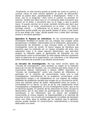 Finalmente, la vida humana quizás se puede ver como un camino, y
muchas veces en este camino aparece un punto de bifurcación,
donde se podría decir, parafraseando a Shakespeare: “Amar o no
amar, esa es la pregunta.” Pero como el camino no precede mi
caminar, tendría que decir que en un momento dado encuentro que
camino en el amar, o encuentro que no lo hago, y que lo quiero
hacer. Si puedo caminar en el amar, también tendría que decir que
puedo parar en el amar, encontrarme en el amar – con otros o
conmigo mismo - , y reflexionar en el amar, y por este camino
finalmente quizás puedo ver que puedo habitar el amar, o sea sentir
al fin que tengo una “casa” donde puedo vivir y estar bien conmigo
mismo y mis seres queridos”.
Apendice 4: Repaso de Literatura. En las conversaciones que
Christopher Kindblad ha tenido con sus colegas han surgido varias
perspectivas o modelos, relacionados con la realización, generación y
conservación de bienestar, y que incluyen tanto un dominio de
investigación como de acción. El breve repaso de literatura que
hacemos aquí no pretende ser un repaso completo del área, sino
solamente traer a la mano algunas distinciones, que permiten
ampliar la reflexión sobre la generación de bienestar en una
organización como la Universidad. En este repaso selectivo queremos
hacer la distinción de la organización, sus miembros, y las relaciones
entre miembros de acuerdo a sus deseos (emociones):
a) Círculos de Investigación. No hay tanto escrito sobre los
“círculos de investigación”, pero tendrían su origen en la tradición
Sueca de círculos de estudios, con una historia que tiene raíces en el
movimiento laboral. Holmstrand y Olsson (2007) describen los
“círculos de investigación” como una manera de reflexionar, y
participar en la creación de conocimiento, entre uno o más
investigadores, normalmente de la academia universitaria como
organización propia y de trabajadores en sus lugares de trabajo,
alrededor de problemas sociales que surgen en su convivencia social,
como por ejemplo abuso de poder, desigualdad entre los sexos, o
criminalidad en un barrio. Lo que se da es una colaboración entre
investigadores y trabajadores, en una investigación-acción, que se da
en términos iguales. El carácter de las relaciones en estos círculos es
democrático, por lo que todos los participantes son importantes, y
contribuyen a las reflexiones que se hacen del problema,
conservando el mutuo respeto, la responsabilidad y la voluntad de
escuchar al otro. Los círculos de investigación no hablan de bienestar
como una meta, pero es posible por su carácter que lo generen,
porque puede resultar en conocimiento, entendimiento y acciones
adecuadas a la mano.
133
 