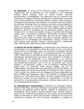 b) Liderazgo. En mucho de la literatura sobre “management” la
organización que se distingue es una compañía o una autoridad
estatal, donde trabajan jefes en varios niveles, personal
administrativo y trabajadores. Las relaciones que se conservan son
relaciones de trabajo, donde la emoción de la expectativa en cumplir
con la tarea predomina. Northouse (2004) muestra cuatro temas en
la literatura del liderazgo, que también concuerdan con Grint (2004):
se distingue liderazgo como un proceso, que tiene como propósito el
influir a un grupo en el tratar de alcanzar alguna meta. También
podríamos distinguir un plan que tiene como objetivo generar algún
beneficio, donde el bienestar de las personas muchas veces es
tratado como un efecto secundario. Aunque el carácter del liderazgo
pueda variar – burocrático, autoritario, democrático, evolutivo, entre
otros – se da desde la certidumbre del uso de los medios más
eficientes para llegar a la meta, pero esto a menudo significa una
exigencia en los empleados de comportarse correcto, es decir hay
poco espacio para cometer errores, cambiar opinión o reflexionar
sobre alternativas. (Maturana & Dávila Yánez 2008)
c) Ciencia de Acción (Argyris). La organización y los miembros que
se distingue en el concepto de ciencia de acción es muy a menudo la
misma que en el liderazgo, pero las relaciones se pueden percibir
diferente. Queremos distinguir la investigación-acción de Argyris
(1982, 1990) como un ejemplo de ciencia de acción, que se refiere al
aprendizaje organizacional, que tiene como propósito el facilitar el
aprendizaje de los miembros en la organización y su continua
transformación. La distinción de niveles de aprendizaje (“single-loop
and double-loop learning”) que se da en un proceso que incluye
dialogo, y conversación, vuelve a ser la dinámica relacional para
lograr esto. En particular Peter Senge (1990), uno de los
colaboradores internacionales que participarían de Ethical Matrix, ha
puesto énfasis de manera muy lúcida en el dialogo en este contexto,
y lo ha hecho con referencia a los diálogos de grupo elaborados por
Bohm (1996) que repasamos abajo. Sin embargo, el dialogo puede
volverse un instrumento para lograr eficiencia organizacional en el
deseo de cumplir con las metas de la organización, y en esto la
generación, y conservación de bienestar, muchas veces vuelve a ser
una consideración secundaria.
d) Salutogenesis (Antonofsky). El profesor en sociología médica,
Aaaron Antonofsky, de Israel, distingue lo que genera bienestar entre
personas de distintos grupos étnicos. Estudio la adaptación a la
menopausia entre mujeres, donde encontró que mujeres judías a
pesar de las condiciones extremas en los campos de concentración
habían conservado su salud. Esto le llevó a enfocarse en lo que nos
mantiene a nosotros los seres humanos saludables, y propuso el
134
 