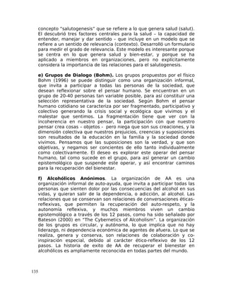concepto “salutogenesis” que se refiere a lo que genera salud (salut).
El descubrió tres factores centrales para la salud – la capacidad de
entender, manejar y dar sentido – que incluye en un modelo que se
refiere a un sentido de relevancia (contexto). Desarrolló un formulario
para medir el grado de relevancia. Este modelo es interesante porque
se centra en lo que genera salud y bien-estar, y porque se ha
aplicado a miembros en organizaciones, pero no explícitamente
considera la importancia de las relaciones para el salutogenesis.
e) Grupos de Dialogo (Bohm). Los grupos propuestos por el físico
Bohm (1996) se puede distinguir como una organización informal,
que invita a participar a todas las personas de la sociedad, que
desean reflexionar sobre el pensar humano. Se encuentran en un
grupo de 20-40 personas tan variable posible, para así constituir una
selección representativa de la sociedad. Según Bohm el pensar
humano cotidiano se caracteriza por ser fragmentado, participativo y
colectivo generando la crisis social y ecológica que vivimos y el
malestar que sentimos. La fragmentación tiene que ver con la
incoherencia en nuestro pensar, la participación con que nuestro
pensar crea cosas – objetos - pero niega que son sus creaciones, y la
dimensión colectiva que nuestros prejuicios, creencias y suposiciones
son resultados de la educación en la familia y la sociedad donde
vivimos. Pensamos que las suposiciones son la verdad, y que son
objetivas, y negamos ser concientes de ello tanto individualmente
como colectivamente. El deseo es explorar este operar del pensar
humano, tal como sucede en el grupo, para así generar un cambio
epistemológico que suspende este operar, y así encontrar caminos
para la recuperación del bienestar.
f) Alcohólicos Anónimos. La organización de AA es una
organización informal de auto-ayuda, que invita a participar todas las
personas que sienten dolor por las consecuencias del alcohol en sus
vidas, y quieran salir de la dependencia, o adicción, al alcohol. Las
relaciones que se conservan son relaciones de conversaciones éticas-
reflexivas, que permiten la recuperación del auto-respeto, y la
autonomía reflexiva, y muchos miembros viven un cambio
epistemológico a través de los 12 pasos, como ha sido señalado por
Bateson (2000) en “The Cybernetics of Alcoholism”. La organización
de los grupos es circular, y autónoma, lo que implica que no hay
liderazgo, ni dependencia económica de agentes de afuera. Lo que se
realiza, genera y conserva, son relaciones de colaboración y co-
inspiración especial, debido al carácter ético-reflexivo de los 12
pasos. La historia de exito de AA de recuperar el bienestar en
alcohólicos es ampliamente reconocida en todas partes del mundo.
135
 