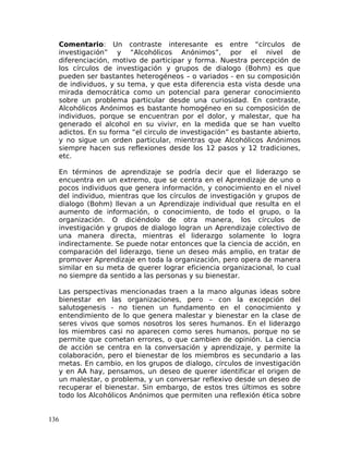 Comentario: Un contraste interesante es entre “círculos de
investigación” y “Alcohólicos Anónimos”, por el nivel de
diferenciación, motivo de participar y forma. Nuestra percepción de
los círculos de investigación y grupos de dialogo (Bohm) es que
pueden ser bastantes heterogéneos – o variados - en su composición
de individuos, y su tema, y que esta diferencia esta vista desde una
mirada democrática como un potencial para generar conocimiento
sobre un problema particular desde una curiosidad. En contraste,
Alcohólicos Anónimos es bastante homogéneo en su composición de
individuos, porque se encuentran por el dolor, y malestar, que ha
generado el alcohol en su vivivr, en la medida que se han vuelto
adictos. En su forma “el circulo de investigación” es bastante abierto,
y no sigue un orden particular, mientras que Alcohólicos Anónimos
siempre hacen sus reflexiones desde los 12 pasos y 12 tradiciones,
etc.
En términos de aprendizaje se podría decir que el liderazgo se
encuentra en un extremo, que se centra en el Aprendizaje de uno o
pocos individuos que genera información, y conocimiento en el nivel
del individuo, mientras que los círculos de investigación y grupos de
dialogo (Bohm) llevan a un Aprendizaje individual que resulta en el
aumento de información, o conocimiento, de todo el grupo, o la
organización. O diciéndolo de otra manera, los círculos de
investigación y grupos de dialogo logran un Aprendizaje colectivo de
una manera directa, mientras el liderazgo solamente lo logra
indirectamente. Se puede notar entonces que la ciencia de acción, en
comparación del liderazgo, tiene un deseo más amplio, en tratar de
promover Aprendizaje en toda la organización, pero opera de manera
similar en su meta de querer lograr eficiencia organizacional, lo cual
no siempre da sentido a las personas y su bienestar.
Las perspectivas mencionadas traen a la mano algunas ideas sobre
bienestar en las organizaciones, pero – con la excepción del
salutogenesis - no tienen un fundamento en el conocimiento y
entendimiento de lo que genera malestar y bienestar en la clase de
seres vivos que somos nosotros los seres humanos. En el liderazgo
los miembros casi no aparecen como seres humanos, porque no se
permite que cometan errores, o que cambien de opinión. La ciencia
de acción se centra en la conversación y aprendizaje, y permite la
colaboración, pero el bienestar de los miembros es secundario a las
metas. En cambio, en los grupos de dialogo, círculos de investigación
y en AA hay, pensamos, un deseo de querer identificar el origen de
un malestar, o problema, y un conversar reflexivo desde un deseo de
recuperar el bienestar. Sin embargo, de estos tres últimos es sobre
todo los Alcohólicos Anónimos que permiten una reflexión ética sobre
136
 