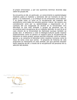 el propio emocionear, y por eso queremos terminar diciendo algo
sobre los grupos AA.
Se encuentra en AA, en particular, un conocimiento (y epistemología)
implícito sobre el malestar y bienestar del ser humano en los 12
pasos y 12 tradiciones, y un enfoque en las emociones como dijimos.
Y se puede notar un exito en la recuperación del malestar del
alcoholismo como todos los estudios parecen indicar. AA merece una
consideración seria por su epistemología y organización en el
contexto del uso exagerado de alcohol en la Universidad. Una
dificultad es que esta limitado a grupos de personas que se
encuentran para recuperarse de un malestar definido, lo cual no es el
caso directo de la Universidad de Halmstad (aunque también se
puede dar). A diferencia a esto la Biología-Cultural puede mostrar
explícitamente como se genera un espacio para la recuperación de
bienestar en estos grupos, porque permite entender como se realiza,
genera y se conserva el bienestar entre nosotros humanos como la
clase de seres vivos que somos. El proyecto de historias de vida
propuesto es interesante en este sentido, por que permite estudiar
estos aspectos de AA, a través de la recuperación de personas de su
adicción del alcohol.
137
 