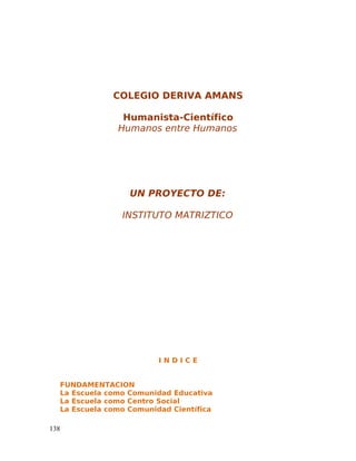 COLEGIO DERIVA AMANS
Humanista-Científico
Humanos entre Humanos
UN PROYECTO DE:
INSTITUTO MATRIZTICO
I N D I C E
FUNDAMENTACION
La Escuela como Comunidad Educativa
La Escuela como Centro Social
La Escuela como Comunidad Científica
138
 
