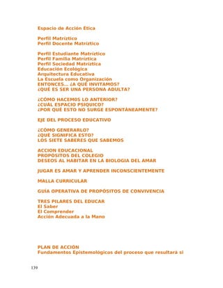 Espacio de Acción Ética
Perfil Matríztico
Perfil Docente Matríztico
Perfil Estudiante Matríztico
Perfil Familia Matríztica
Perfil Sociedad Matríztica
Educación Ecológica
Arquitectura Educativa
La Escuela como Organización
ENTONCES… ¿A QUÉ INVITAMOS?
¿QUÉ ES SER UNA PERSONA ADULTA?
¿CÓMO HACEM0S LO ANTERIOR?
¿CUÁL ESPACIO PSIQUICO?
¿POR QUÉ ESTO NO SURGE ESPONTÁNEAMENTE?
EJE DEL PROCESO EDUCATIVO
¿CÓMO GENERARLO?
¿QUÉ SIGNIFICA ESTO?
LOS SIETE SABERES QUE SABEMOS
ACCION EDUCACIONAL
PROPÓSITOS DEL COLEGIO
DESEOS AL HABITAR EN LA BIOLOGIA DEL AMAR
JUGAR ES AMAR Y APRENDER INCONSCIENTEMENTE
MALLA CURRICULAR
GUÍA OPERATIVA DE PROPÓSITOS DE CONVIVENCIA
TRES PILARES DEL EDUCAR
El Saber
El Comprender
Acción Adecuada a la Mano
PLAN DE ACCIÓN
Fundamentos Epistemológicos del proceso que resultará si
139
 