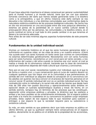 El que haya adquirido importancia el deseo consensual por generar sustentabilidad
para el mundo humano y el mundo natural, tiene que ver con que estamos
tomando conciencia del daño que hemos estado generando tanto a la biosfera
como a la antroposfera, y que en última instancia este daño siempre se nos
devuelve a los individuos y a las distintas comunidades que conformamos dada la
naturaleza sistémica-sistémica de los procesos biológicos-culturales. De hecho hoy
en día nos encontramos en una encrucijada entre dos eras psíquicas diferentes y
estamos ad portas de la posibilidad de un nuevo cambio cultural donde la
preocupación ética por las personas, las comunidades y la biosfera entera, es el
punto cardinal en torno al cual todo lo otro puede cambiar si es que tenemos el
deseo y la conciencia adecuada.
Pero antes de ver esto miremos algunos aspectos fundamentales de este presente
cultural.
Fundamentos de la unidad individual-social:
Vivimos un momento histórico en el que los seres humanos generamos dolor y
sufrimiento en nuestras vidas, en las vidas de otros y en nuestro entorno. ¿Cómo
nos sucede esto? Los seres humanos en tanto seres que vivimos en comunidades
no estamos determinados genéticamente. Necesitamos vivir con seres humanos
para ser seres humanos: necesitamos un vivir social para ser seres sociales, y nos
enfermamos del cuerpo y del alma cuando no tenemos ese vivir social, el cual se
realiza a través de la convivencia cultural, haciendo que la clase de convivencia
social que realicemos dependa del modo cultural que vivamos y convivamos.
Pero aún en ese vivir social, necesitamos nuestro vivir individual, que es el que le
da forma a nuestro vivir, y cuya conservación guía el curso de nuestro devenir en
cualquier quehacer que nos toque vivir en la comunidad a que pertenecemos. El
sentido del vivir individual se adquiere desde la concepción en la convivencia con
los adultos con quienes nos toca convivir en el proceso de hacernos personas en el
convivir social. El sentido individual del vivir es un sentido individual-social. No hay
contradicción entre lo individual y lo social más allá de las teorías que desde hace
más de 200 años han puesto discursiva y operacionalmente estos ámbitos en
oposición desde un sustrato epistemológico dualista y lineal. De hecho, en un
sentido estricto, tampoco hay en términos de los procesos que las constituyen,
separación entre empresas públicas y privadas, la dinámica que las sostiene a
ambas y las hace posibles se da unitariamente entrelazada. Sin el espacio público
que traen a la mano los ciudadanos en su convivencia no podrían surgir empresas
privadas, éstas captan de ese espacio todo lo que necesitan para subsistir y
entregan a ese espacio lo que la sociedad requiere para su subsistencia o
existencia cultural.
Es más, en este sentido es que podemos decir que toda empresa es pública en
último término, ya que su quehacer siempre tiene consecuencias en el espacio
público, obviamente no es pública en el ámbito de la propiedad de los accionistas,
14
 