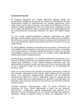 FUNDAMENTACION
El Proyecto Educativo del Colegio Matríztico operará desde los
fundamentos biológico-culturales de lo humano. La comprensión de esos
fundamentos amplía el entendimiento de nuestra constitución como
seres vivos y como seres humanos y nos invita en la reflexión y acción a
ampliar nuestra posibilidad de vivir en el bien-estar individual y social
como seres naturalmente éticos y autónomos en la responsabilidad de
ser conscientes del mundo que traemos a la mano con nuestro propio
vivir.
En una mirada sistémica-sistémica, estamos conscientes de cómo
participa nuestro habitar local en la matriz más amplia que lo contiene y
de cómo esta matriz relacional se realiza en cada acción individual en un
curso que resulta de nuestra convivencia y de cómo vivimos el vivir que
surge de ella.
En otras palabras, estamos conscientes de que vivimos y convivimos en
comunidades como la familia, la escuela, las organizaciones, la sociedad
y el mundo natural. Y estamos conscientes de que en cada una de esas
comunidades nuestras acciones tienen un sentido u otro, dependiendo
desde qué emoción o deseo ocurren.
Pensamos que, lo sepamos o no, estamos realizando con nuestro vivir y
convivir la familia, la escuela, las organizaciones, la sociedad y el mundo
natural que habitamos. Y que nuestro proyecto educativo será una
oportunidad de ampliar nuestra conciencia de cómo hacemos ello, sólo
si así lo deseamos todos los que participamos en la posibilidad de
llevarlo a cabo.
Entre las muchas formas de concebir los espacios educativos, existe la
del consultor internacional Peter Senge, quien señala que las escuelas
tienen una estructura organizacional coherente con la revolución
industrial del siglo XIX e invita a reflexionar sobre el sentido de una
nueva mirada sobre las organizaciones en general y las educativas en
particular, que recoja los avances en las ciencias y el momento actual de
nuestra cultura.
También diversas organizaciones, como el propio Ministerio de
Educación en Chile, vienen planteando a través de sus estudios,
documentos y programas, sendas orientaciones que apuntan en la
dirección de una transformación en los distintos ámbitos del quehacer
educativo, desde la gestión hasta la forma de integración con la
141
 
