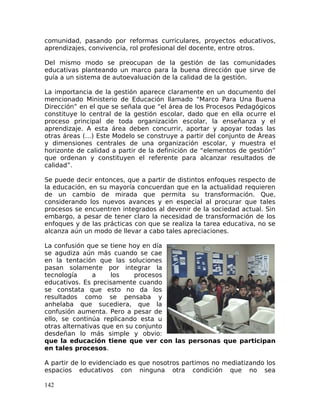 comunidad, pasando por reformas curriculares, proyectos educativos,
aprendizajes, convivencia, rol profesional del docente, entre otros.
Del mismo modo se preocupan de la gestión de las comunidades
educativas planteando un marco para la buena dirección que sirve de
guía a un sistema de autoevaluación de la calidad de la gestión.
La importancia de la gestión aparece claramente en un documento del
mencionado Ministerio de Educación llamado “Marco Para Una Buena
Dirección” en el que se señala que “el área de los Procesos Pedagógicos
constituye lo central de la gestión escolar, dado que en ella ocurre el
proceso principal de toda organización escolar, la enseñanza y el
aprendizaje. A esta área deben concurrir, aportar y apoyar todas las
otras áreas (…) Este Modelo se construye a partir del conjunto de Áreas
y dimensiones centrales de una organización escolar, y muestra el
horizonte de calidad a partir de la definición de “elementos de gestión”
que ordenan y constituyen el referente para alcanzar resultados de
calidad”.
Se puede decir entonces, que a partir de distintos enfoques respecto de
la educación, en su mayoría concuerdan que en la actualidad requieren
de un cambio de mirada que permita su transformación. Que,
considerando los nuevos avances y en especial al procurar que tales
procesos se encuentren integrados al devenir de la sociedad actual. Sin
embargo, a pesar de tener claro la necesidad de transformación de los
enfoques y de las prácticas con que se realiza la tarea educativa, no se
alcanza aún un modo de llevar a cabo tales apreciaciones.
La confusión que se tiene hoy en día
se agudiza aún más cuando se cae
en la tentación que las soluciones
pasan solamente por integrar la
tecnología a los procesos
educativos. Es precisamente cuando
se constata que esto no da los
resultados como se pensaba y
anhelaba que sucediera, que la
confusión aumenta. Pero a pesar de
ello, se continúa replicando esta u
otras alternativas que en su conjunto
desdeñan lo más simple y obvio:
que la educación tiene que ver con las personas que participan
en tales procesos.
A partir de lo evidenciado es que nosotros partimos no mediatizando los
espacios educativos con ninguna otra condición que no sea
142
 