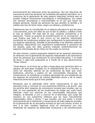 primariamente las relaciones entre las personas. Son las relaciones de
convivencia entre las personas las fundantes del espacio educativo, es a
instancias de la generación de este espacio relacional humano que se
pueden integrar dimensiones tecnológicas o metodológicas, las cuales
son siempre secundarias e instrumentales en el uso que hacen las
propias personas. Siendo las personas las que deciden el sentido y la
validez que han de tener estas, según sus deseos y preferencias.
Sostenemos que es insustituible en el espacio educativo lo que les pasa
a las personas, pues son ellos los que le dan la calidez y calidad a todo
lo que se realiza. Por todo ello es que, nosotros concebimos a la
educación: “Como un proceso de transformación en la convivencia”, lo
cual implica que todo lo que ocurra en los espacios relacionales
constituirá las condiciones propias que configurarán la particularidad de
los espacios educativos, dándole la peculiaridad a los distintos espacios
educativos. Adquiriendo una importancia fundamental la presencia de
los adultos, pues son ellos quiénes modulan preferentemente los
espacios relacionales de los niños con los cuales se convive.
De esta manera, nuestra propuesta respecto de los espacios educativos
se relaciona con la generación de espacios relacionales o de convivencia
entre las personas que constituyen la comunidad educativa. Y el modo
de llevar a cabo esta propuesta es a través de lo que denominamos
“Amar- Educa”.
“Amar-Educa” es el inicio de un plan a largo plazo que permitirá abrir un
espacio de bien-estar fundado en el entendimiento de lo humano y,
como tal, liberador además de las condiciones de dolor que viven
profesores, alumnos y padres en las comunidades educativas. En
consecuencia, se constituye un espacio generador de una ampliación de
los espacios de conciencia de nuestra identidad común y de la matriz
relacional (emocional) que lo hace posible.
Pensamos que lo planteado tiene como consecuencia el que los
docentes vivan y convivan en una autonomía reflexiva y de acción que
les permita abrir espacios de convivencia humana que resulten, por un
lado, en una superación de las condiciones de riesgo que viven tanto
docentes como sus alumnos en las comunidades educativas que
integran, al llevarlos a vivir y convivir en el bien-estar que surge del
moverse en una autonomía reflexiva que los hace naturalmente
responsables, libres y éticos. Y que resulten, por otra parte, a través
precisamente de la realización y conservación de tales espacios sociales,
en la generación de un encuentro humano en que uno mismo, el otro, la
otra o lo otro, resulten legítimos otros en convivencia con uno,
ampliando los espacios de plasticidad conductual y de transformación
143
 