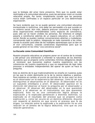 que la biología del amar tiene presencia. Pero que no puede estar
restringida a la comunidad educativa, pues las personas viven un mundo
relacional amplio. Por tanto, simplemente sucede que las personas
nunca están confinadas a un espacio particular en una determinada
organización.
Se hace evidente que no se puede generar una comunidad educativa
enclaustrada ni restrictiva, sino debe ser permeable a lo que sucede en
su entorno social. Aún más, debería procurar concentrar e integrar a
otras organizaciones entendiéndolas como espacios de convivencia,
pues sólo así se hacen visibles las personas. Así entonces el colegio
pasaría a constituirse además de un espacio educativo, en un centro
social. Donde se pueden realizar conversaciones abiertas y ciudadanas,
conversando todo lo público. Integrando en todo momento a los niños,
siendo la ocasión para ellos de los múltiples aprendizajes que se dan en
el vivir comunitario, creando condiciones espontáneas para que se
pueda generar en los niños “una conciencia social”.
La Escuela como Comunidad Científica
Nuestro proyecto educativo se propone poner en el centro de la mirada
y del pensar una orientación a entender la naturaleza de los distintos
sucederes que se propone como contenidos mínimos obligatorios desde
el reconocer que buscamos explicar nuestra experiencia con las
coherencias de nuestra experiencia y que no requerimos de ligar tales
procesos a entidades independientes del operar de quien se hace la
pregunta.
Esto es distinto de lo que tradicionalmente se enseña en nuestras aulas
en las que la visión dominante es la de la ciencia objetiva y positiva.
Para nosotros en cambio, el punto de partida de lo que aquí se dice
es el observador en la experiencia del observar, como el ser que
distinguimos al observarnos en el observar. El observador no es
un supuesto ontológico a priori. El observador aparece en la
distinción del observar al hacer la pregunta por el observador y
el observar. El observar del observador es lo que queremos
explicar y el observar es el instrumento con que queremos
explicarlo. Esto no es una contradicción lógica porque la
explicación y lo explicado pertenecen a distintos dominios. Lo
explicado es el resultado del proceso que se propone como
explicación y, como tal, ocurre en un dominio diferente, disjunto
con respecto al dominio en que ocurre el proceso que le da
origen. La relación entre lo explicado y la explicación no es una
relación en el ámbito de la lógica deductiva, sino que es una
relación generativa.
146
 